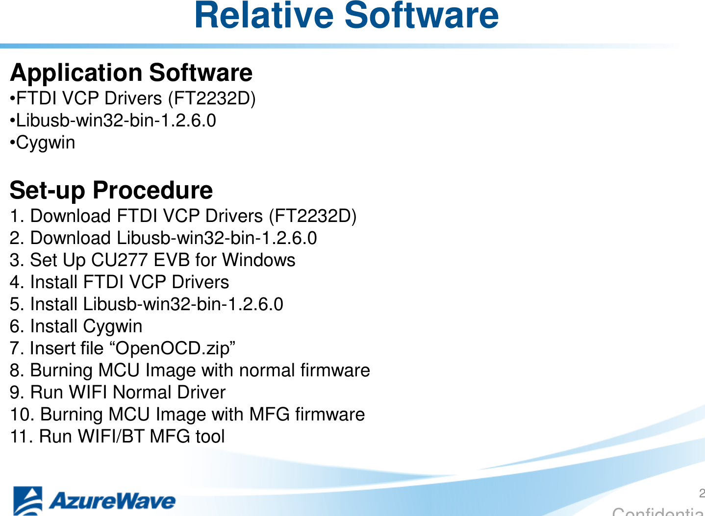 Confidential Relative Software  Application Software  •FTDI VCP Drivers (FT2232D) •Libusb-win32-bin-1.2.6.0 •Cygwin  Set-up Procedure  1. Download FTDI VCP Drivers (FT2232D) 2. Download Libusb-win32-bin-1.2.6.0 3. Set Up CU277 EVB for Windows 4. Install FTDI VCP Drivers 5. Install Libusb-win32-bin-1.2.6.0 6. Install Cygwin 7. Insert file “OpenOCD.zip”  8. Burning MCU Image with normal firmware 9. Run WIFI Normal Driver 10. Burning MCU Image with MFG firmware  11. Run WIFI/BT MFG tool 2 