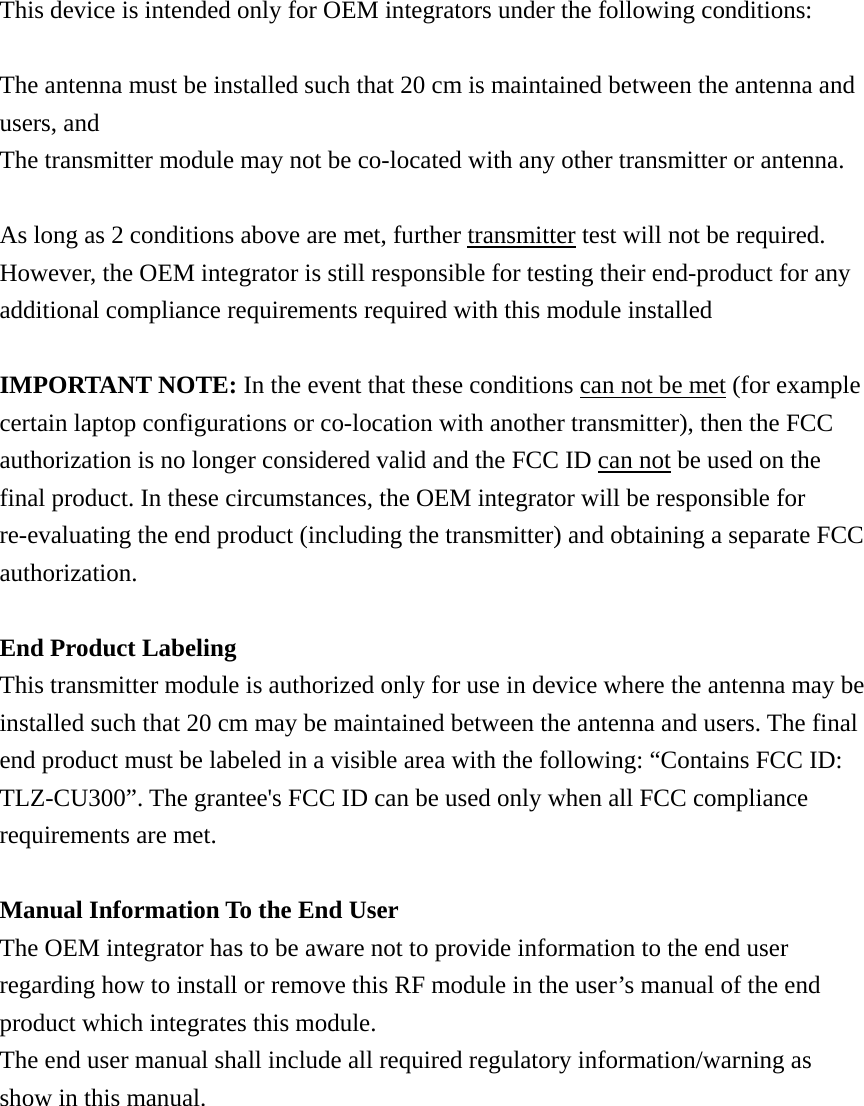 This device is intended only for OEM integrators under the following conditions:  The antenna must be installed such that 20 cm is maintained between the antenna and users, and The transmitter module may not be co-located with any other transmitter or antenna.  As long as 2 conditions above are met, further transmitter test will not be required. However, the OEM integrator is still responsible for testing their end-product for any additional compliance requirements required with this module installed  IMPORTANT NOTE: In the event that these conditions can not be met (for example certain laptop configurations or co-location with another transmitter), then the FCC authorization is no longer considered valid and the FCC ID can not be used on the final product. In these circumstances, the OEM integrator will be responsible for re-evaluating the end product (including the transmitter) and obtaining a separate FCC authorization.  End Product Labeling This transmitter module is authorized only for use in device where the antenna may be installed such that 20 cm may be maintained between the antenna and users. The final end product must be labeled in a visible area with the following: “Contains FCC ID: TLZ-CU300”. The grantee&apos;s FCC ID can be used only when all FCC compliance requirements are met.  Manual Information To the End User The OEM integrator has to be aware not to provide information to the end user regarding how to install or remove this RF module in the user’s manual of the end product which integrates this module. The end user manual shall include all required regulatory information/warning as show in this manual.            