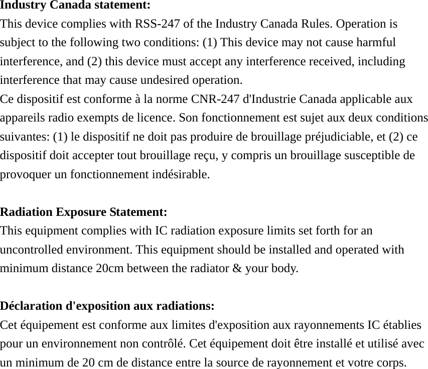 Industry Canada statement: This device complies with RSS-247 of the Industry Canada Rules. Operation is subject to the following two conditions: (1) This device may not cause harmful interference, and (2) this device must accept any interference received, including interference that may cause undesired operation. Ce dispositif est conforme à la norme CNR-247 d&apos;Industrie Canada applicable aux appareils radio exempts de licence. Son fonctionnement est sujet aux deux conditions suivantes: (1) le dispositif ne doit pas produire de brouillage préjudiciable, et (2) ce dispositif doit accepter tout brouillage reçu, y compris un brouillage susceptible de provoquer un fonctionnement indésirable.    Radiation Exposure Statement: This equipment complies with IC radiation exposure limits set forth for an uncontrolled environment. This equipment should be installed and operated with minimum distance 20cm between the radiator &amp; your body.  Déclaration d&apos;exposition aux radiations: Cet équipement est conforme aux limites d&apos;exposition aux rayonnements IC établies pour un environnement non contrôlé. Cet équipement doit être installé et utilisé avec un minimum de 20 cm de distance entre la source de rayonnement et votre corps. 