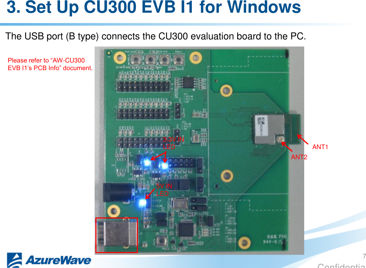 Confidential 3. Set Up CU300 EVB I1 for Windows The USB port (B type) connects the CU300 evaluation board to the PC. ANT2 ANT1 Please refer to “AW-CU300 EVB I1’s PCB Info” document. 7 5V IN LED 3.3V IN LED 