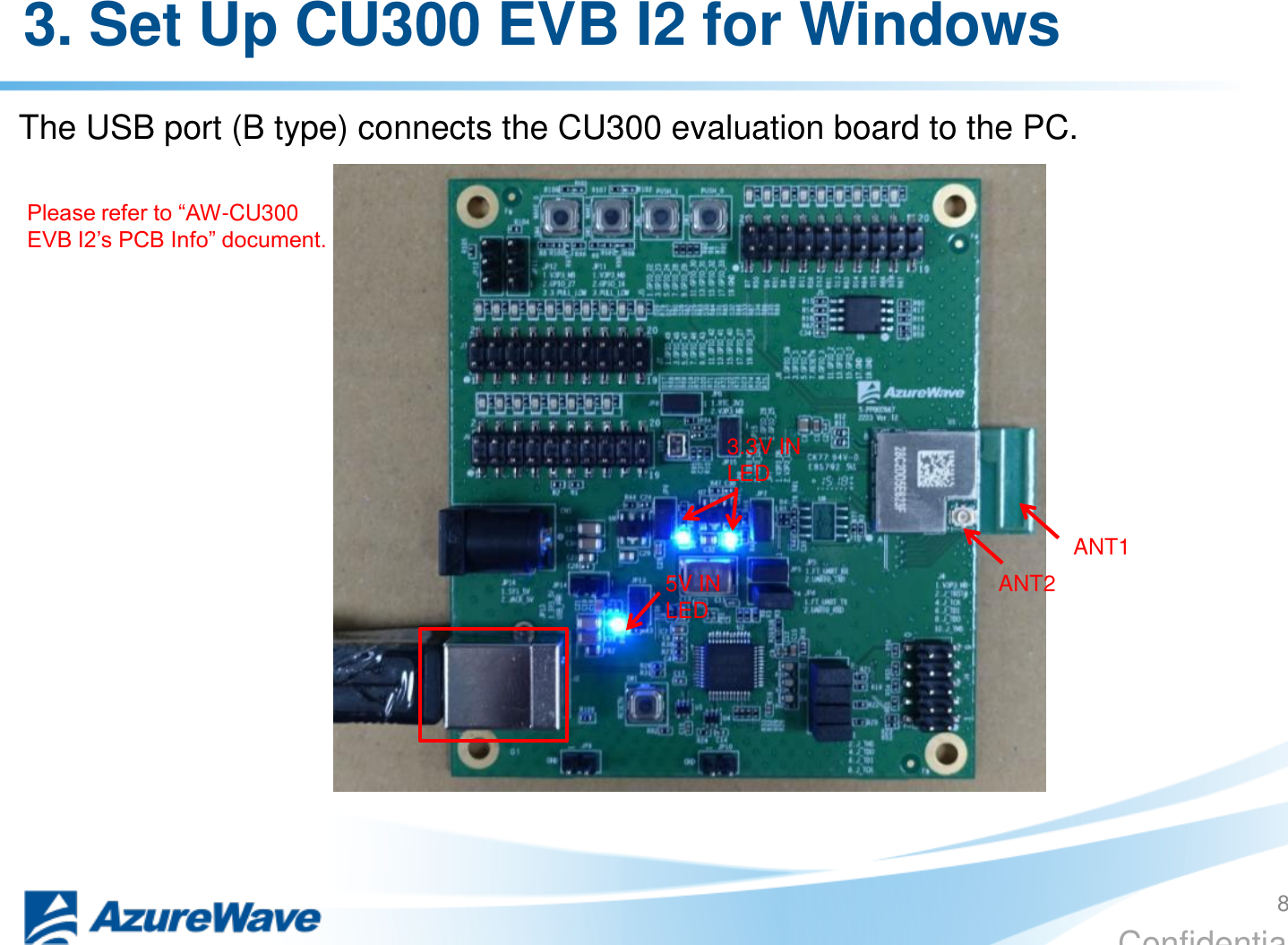 Confidential 3. Set Up CU300 EVB I2 for Windows The USB port (B type) connects the CU300 evaluation board to the PC. ANT2 ANT1 Please refer to “AW-CU300 EVB I2’s PCB Info” document. 8 5V IN LED 3.3V IN LED 