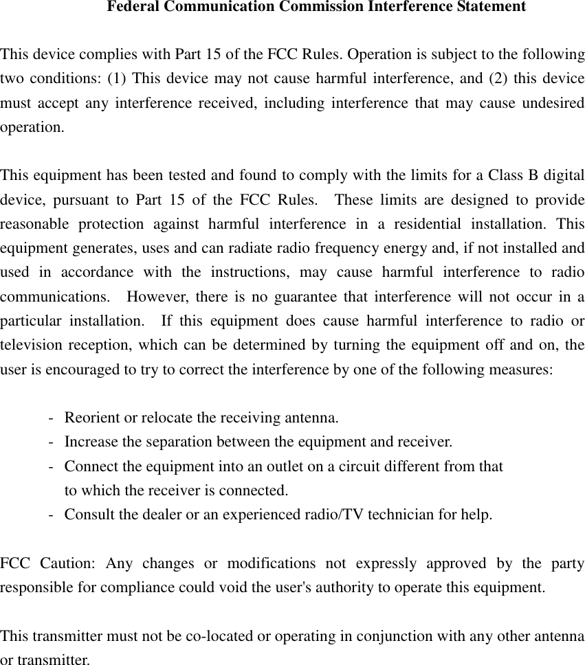 Federal Communication Commission Interference Statement  This device complies with Part 15 of the FCC Rules. Operation is subject to the following two conditions: (1) This device may not cause harmful interference, and (2) this device must accept any interference received, including interference that may cause undesired operation.  This equipment has been tested and found to comply with the limits for a Class B digital device, pursuant to Part 15 of the FCC Rules.  These limits are designed to provide reasonable protection against harmful interference in a residential installation. This equipment generates, uses and can radiate radio frequency energy and, if not installed and used in accordance with the instructions, may cause harmful interference to radio communications.  However, there is no guarantee that interference will not occur in a particular installation.  If this equipment does cause harmful interference to radio or television reception, which can be determined by turning the equipment off and on, the user is encouraged to try to correct the interference by one of the following measures:  -  Reorient or relocate the receiving antenna. -  Increase the separation between the equipment and receiver. -  Connect the equipment into an outlet on a circuit different from that to which the receiver is connected. -  Consult the dealer or an experienced radio/TV technician for help.  FCC Caution: Any changes or modifications not expressly approved by the party responsible for compliance could void the user&apos;s authority to operate this equipment.  This transmitter must not be co-located or operating in conjunction with any other antenna or transmitter.   