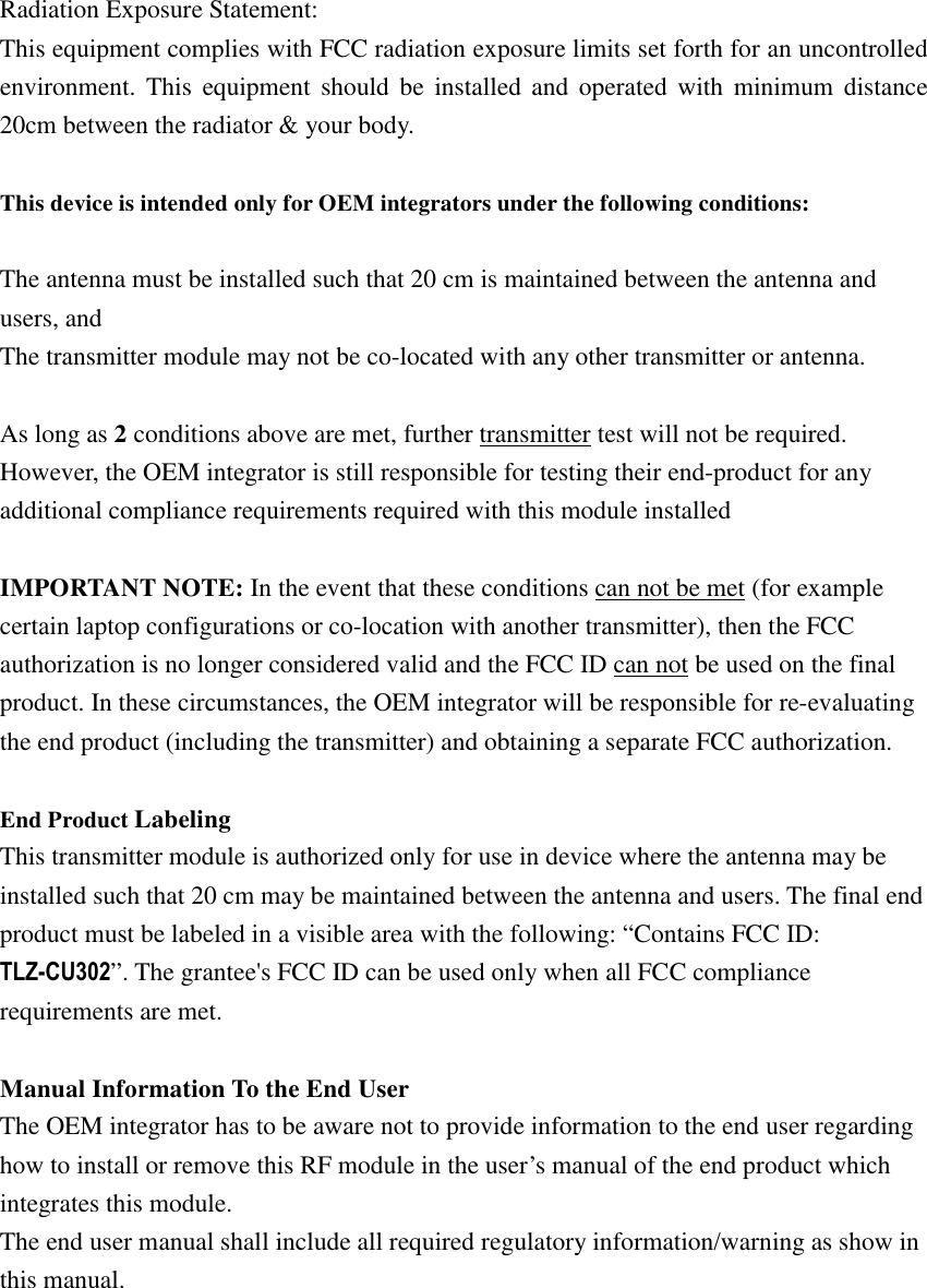 Radiation Exposure Statement: This equipment complies with FCC radiation exposure limits set forth for an uncontrolled environment. This equipment should be installed and operated with minimum distance 20cm between the radiator &amp; your body.  This device is intended only for OEM integrators under the following conditions:  The antenna must be installed such that 20 cm is maintained between the antenna and users, and   The transmitter module may not be co-located with any other transmitter or antenna.  As long as 2 conditions above are met, further transmitter test will not be required. However, the OEM integrator is still responsible for testing their end-product for any additional compliance requirements required with this module installed  IMPORTANT NOTE: In the event that these conditions can not be met (for example certain laptop configurations or co-location with another transmitter), then the FCC authorization is no longer considered valid and the FCC ID can not be used on the final product. In these circumstances, the OEM integrator will be responsible for re-evaluating the end product (including the transmitter) and obtaining a separate FCC authorization.  End Product Labeling  This transmitter module is authorized only for use in device where the antenna may be installed such that 20 cm may be maintained between the antenna and users. The final end product must be labeled in a visible area with the following: “Contains FCC ID: ”. The grantee&apos;s FCC ID can be used only when all FCC compliance requirements are met.  Manual Information To the End User The OEM integrator has to be aware not to provide information to the end user regarding how to install or remove this RF module in the user’s manual of the end product which integrates this module. The end user manual shall include all required regulatory information/warning as show in this manual.       