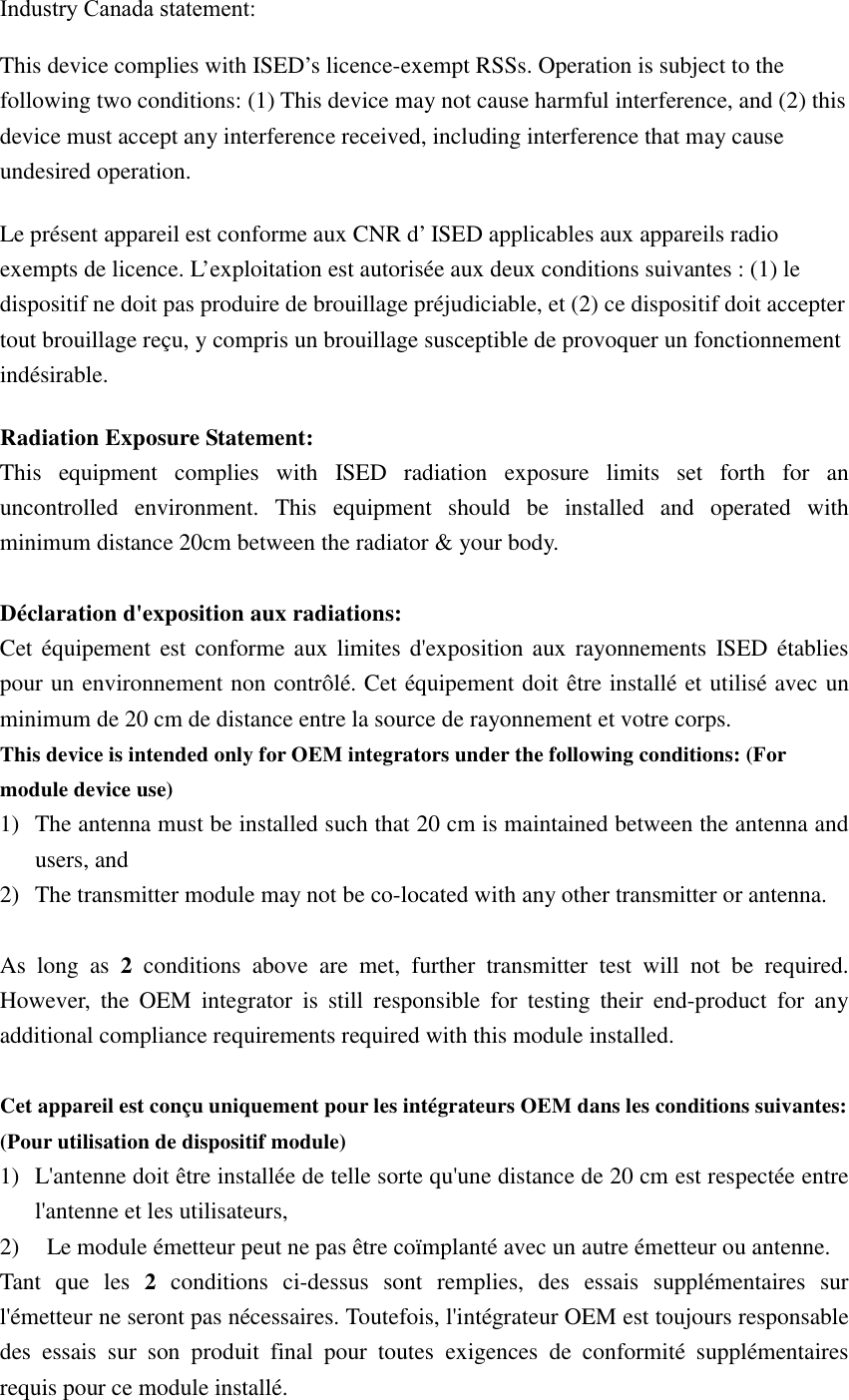 Industry Canada statement:  This device complies with ISED’s licence-exempt RSSs. Operation is subject to the following two conditions: (1) This device may not cause harmful interference, and (2) this device must accept any interference received, including interference that may cause undesired operation. Le présent appareil est conforme aux CNR d’ ISED applicables aux appareils radio exempts de licence. L’exploitation est autorisée aux deux conditions suivantes : (1) le dispositif ne doit pas produire de brouillage préjudiciable, et (2) ce dispositif doit accepter tout brouillage reçu, y compris un brouillage susceptible de provoquer un fonctionnement indésirable.  Radiation Exposure Statement: This equipment complies with ISED radiation exposure limits set forth for an uncontrolled environment. This equipment should be installed and operated with minimum distance 20cm between the radiator &amp; your body.  Déclaration d&apos;exposition aux radiations: Cet équipement est conforme aux limites d&apos;exposition aux rayonnements ISED établies pour un environnement non contrôlé. Cet équipement doit être installé et utilisé avec un minimum de 20 cm de distance entre la source de rayonnement et votre corps. This device is intended only for OEM integrators under the following conditions: (For module device use)㻌1) The antenna must be installed such that 20 cm is maintained between the antenna and users, and 2) The transmitter module may not be co-located with any other transmitter or antenna.  As long as 2 conditions above are met, further transmitter test will not be required. However, the OEM integrator is still responsible for testing their end-product for any additional compliance requirements required with this module installed.  Cet appareil est conçu uniquement pour les intégrateurs OEM dans les conditions suivantes: (Pour utilisation de dispositif module) 1) L&apos;antenne doit être installée de telle sorte qu&apos;une distance de 20 cm est respectée entre l&apos;antenne et les utilisateurs, 2)   Le module émetteur peut ne pas être coïmplanté avec un autre émetteur ou antenne. Tant que les 2 conditions ci-dessus sont remplies, des essais supplémentaires sur l&apos;émetteur ne seront pas nécessaires. Toutefois, l&apos;intégrateur OEM est toujours responsable des essais sur son produit final pour toutes exigences de conformité supplémentaires requis pour ce module installé.   