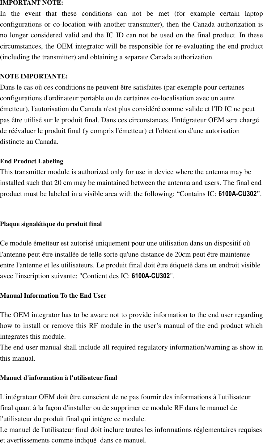 IMPORTANT NOTE: In the event that these conditions can not be met (for example certain laptop configurations or co-location with another transmitter), then the Canada authorization is no longer considered valid and the IC ID can not be used on the final product. In these circumstances, the OEM integrator will be responsible for re-evaluating the end product (including the transmitter) and obtaining a separate Canada authorization. NOTE IMPORTANTE:㻌Dans le cas où ces conditions ne peuvent être satisfaites (par exemple pour certaines configurations d&apos;ordinateur portable ou de certaines co-localisation avec un autre émetteur), l&apos;autorisation du Canada n&apos;est plus considéré comme valide et l&apos;ID IC ne peut pas être utilisé sur le produit final. Dans ces circonstances, l&apos;intégrateur OEM sera chargé de réévaluer le produit final (y compris l&apos;émetteur) et l&apos;obtention d&apos;une autorisation distincte au Canada. End Product Labeling This transmitter module is authorized only for use in device where the antenna may be installed such that 20 cm may be maintained between the antenna and users. The final end product must be labeled in a visible area with the following: “Contains IC: ”.  Plaque signalétique du produit final Ce module émetteur est autorisé uniquement pour une utilisation dans un dispositif où l&apos;antenne peut être installée de telle sorte qu&apos;une distance de 20cm peut être maintenue entre l&apos;antenne et les utilisateurs. Le produit final doit être étiqueté dans un endroit visible avec l&apos;inscription suivante: &quot;Contient des IC: &quot;.Manual Information To the End User The OEM integrator has to be aware not to provide information to the end user regarding how to install or remove this RF module in the user’s manual of the end product which integrates this module. The end user manual shall include all required regulatory information/warning as show in this manual. Manuel d&apos;information à l&apos;utilisateur final L&apos;intégrateur OEM doit être conscient de ne pas fournir des informations à l&apos;utilisateur final quant à la façon d&apos;installer ou de supprimer ce module RF dans le manuel de l&apos;utilisateur du produit final qui intègre ce module. Le manuel de l&apos;utilisateur final doit inclure toutes les informations réglementaires requises et avertissements comme indiquǪ  dans ce manuel. 