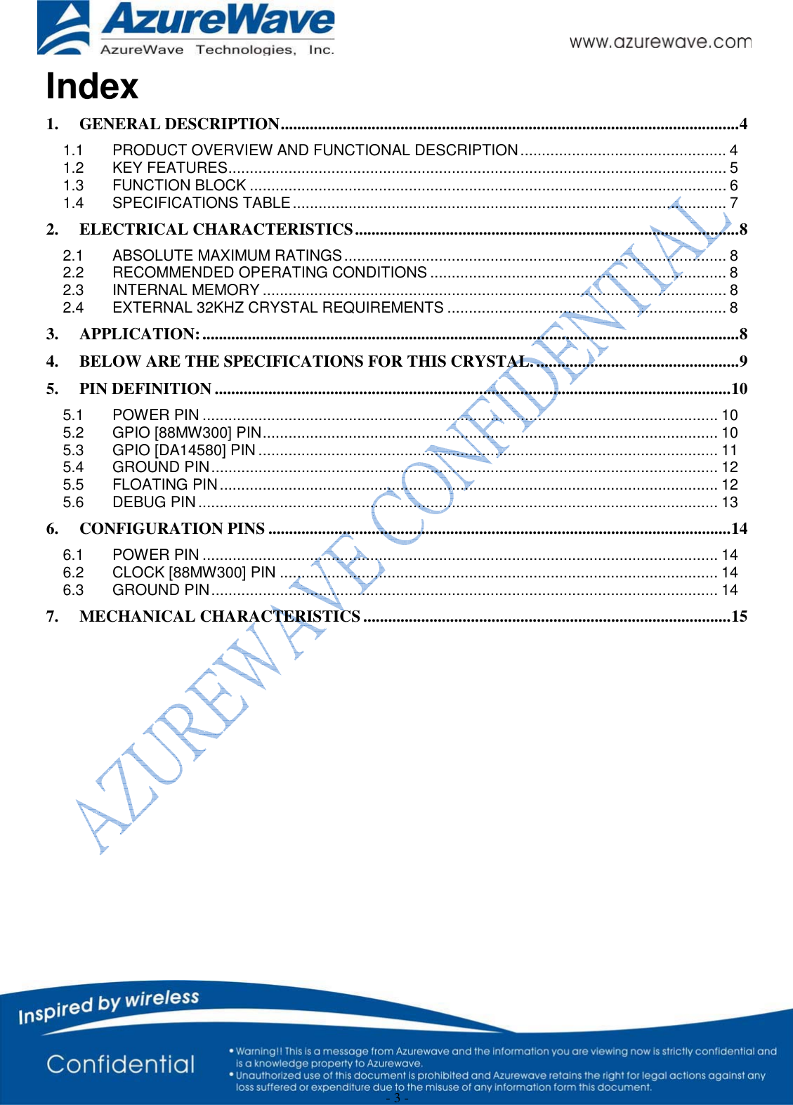  - 3 - Index 1.GENERAL DESCRIPTION ............................................................................................................... 41.1PRODUCT OVERVIEW AND FUNCTIONAL DESCRIPTION ................................................ 41.2KEY FEATURES .................................................................................................................... 51.3FUNCTION BLOCK ............................................................................................................... 61.4SPECIFICATIONS TABLE ..................................................................................................... 72.ELECTRICAL CHARACTERISTICS ............................................................................................. 82.1ABSOLUTE MAXIMUM RATINGS ......................................................................................... 82.2RECOMMENDED OPERATING CONDITIONS ..................................................................... 82.3INTERNAL MEMORY ............................................................................................................ 82.4EXTERNAL 32KHZ CRYSTAL REQUIREMENTS ................................................................. 83.APPLICATION: .................................................................................................................................. 84.BELOW ARE THE SPECIFICATIONS FOR THIS CRYSTAL. ................................................. 95.PIN DEFINITION ............................................................................................................................. 105.1POWER PIN ........................................................................................................................ 105.2GPIO [88MW300] PIN .......................................................................................................... 105.3GPIO [DA14580] PIN ........................................................................................................... 115.4GROUND PIN ...................................................................................................................... 125.5FLOATING PIN .................................................................................................................... 125.6DEBUG PIN ......................................................................................................................... 136.CONFIGURATION PINS ................................................................................................................ 146.1POWER PIN ........................................................................................................................ 146.2CLOCK [88MW300] PIN ...................................................................................................... 146.3GROUND PIN ...................................................................................................................... 147.MECHANICAL CHARACTERISTICS ......................................................................................... 15             