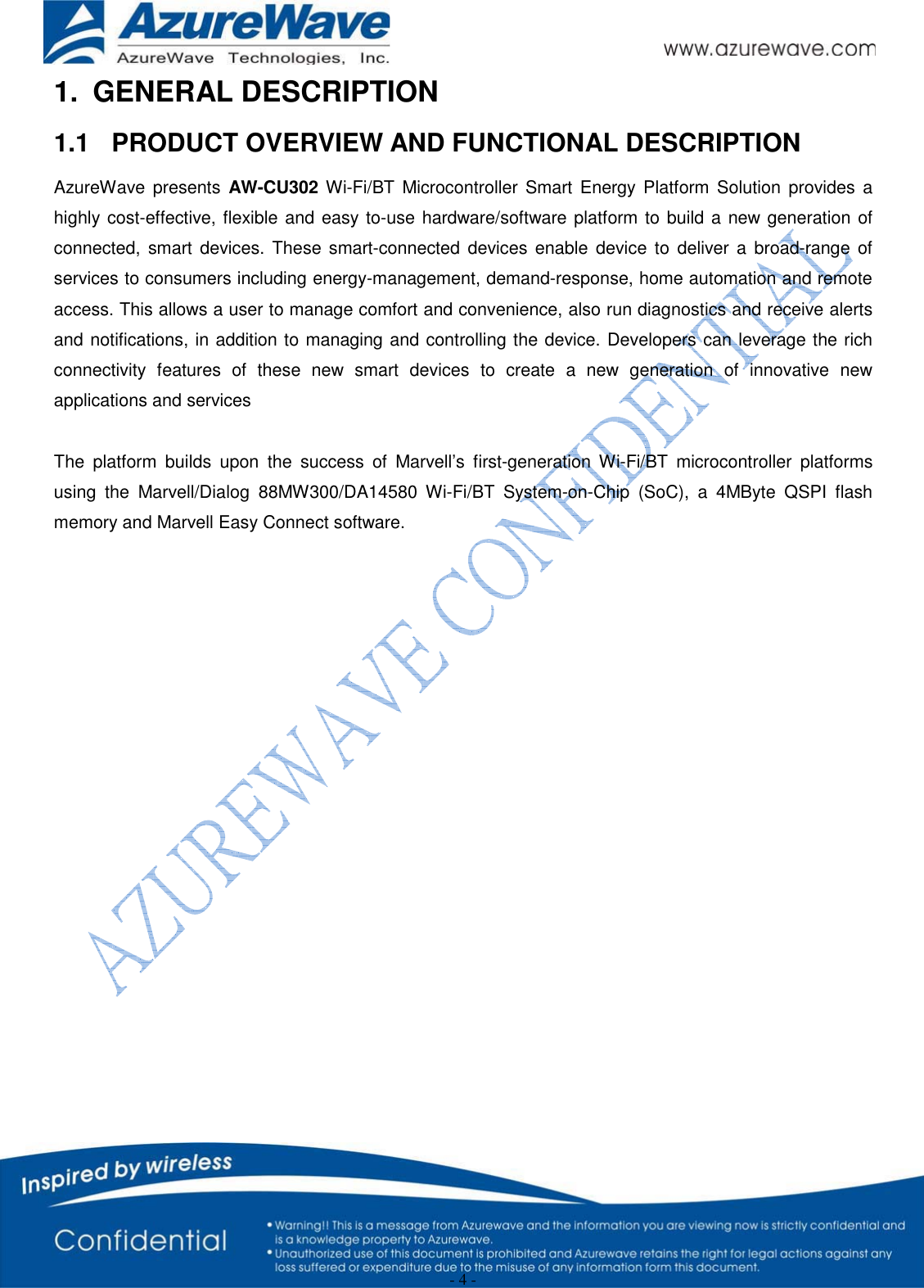  - 4 - 1. GENERAL DESCRIPTION 1.1  PRODUCT OVERVIEW AND FUNCTIONAL DESCRIPTION AzureWave presents AW-CU302 Wi-Fi/BT Microcontroller Smart Energy Platform Solution provides a highly cost-effective, flexible and easy to-use hardware/software platform to build a new generation of connected, smart devices. These smart-connected devices enable device to deliver a broad-range of services to consumers including energy-management, demand-response, home automation and remote access. This allows a user to manage comfort and convenience, also run diagnostics and receive alerts and notifications, in addition to managing and controlling the device. Developers can leverage the rich connectivity features of these new smart devices to create a new generation of innovative new applications and services  The platform builds upon the success of Marvell’s first-generation Wi-Fi/BT microcontroller platforms using the Marvell/Dialog 88MW300/DA14580 Wi-Fi/BT System-on-Chip (SoC), a 4MByte QSPI flash memory and Marvell Easy Connect software.                  