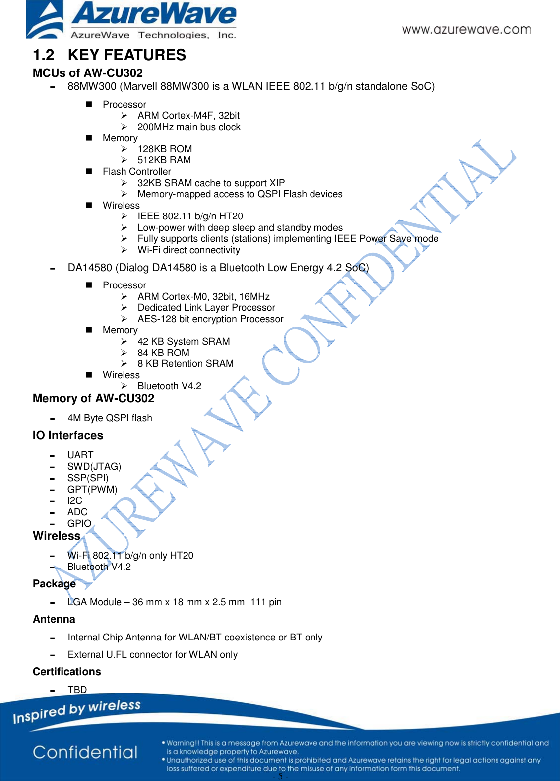  - 5 - 1.2  KEY FEATURES  MCUs of AW-CU302 g  88MW300 (Marvell 88MW300 is a WLAN IEEE 802.11 b/g/n standalone SoC)  Processor ¾ ARM Cortex-M4F, 32bit ¾  200MHz main bus clock  Memory ¾ 128KB ROM ¾ 512KB RAM  Flash Controller ¾  32KB SRAM cache to support XIP ¾  Memory-mapped access to QSPI Flash devices  Wireless ¾  IEEE 802.11 b/g/n HT20 ¾  Low-power with deep sleep and standby modes ¾  Fully supports clients (stations) implementing IEEE Power Save mode ¾  Wi-Fi direct connectivity g  DA14580 (Dialog DA14580 is a Bluetooth Low Energy 4.2 SoC)  Processor ¾  ARM Cortex-M0, 32bit, 16MHz ¾  Dedicated Link Layer Processor ¾  AES-128 bit encryption Processor  Memory ¾  42 KB System SRAM ¾  84 KB ROM ¾  8 KB Retention SRAM  Wireless ¾ Bluetooth V4.2 Memory of AW-CU302 g  4M Byte QSPI flash  IO Interfaces g UART  g SWD(JTAG) g SSP(SPI) g GPT(PWM) g I2C g ADC g GPIO Wireless g  Wi-Fi 802.11 b/g/n only HT20 g  Bluetooth V4.2  Package g  LGA Module – 36 mm x 18 mm x 2.5 mm  111 pin Antenna g  Internal Chip Antenna for WLAN/BT coexistence or BT only g  External U.FL connector for WLAN only Certifications g TBD 