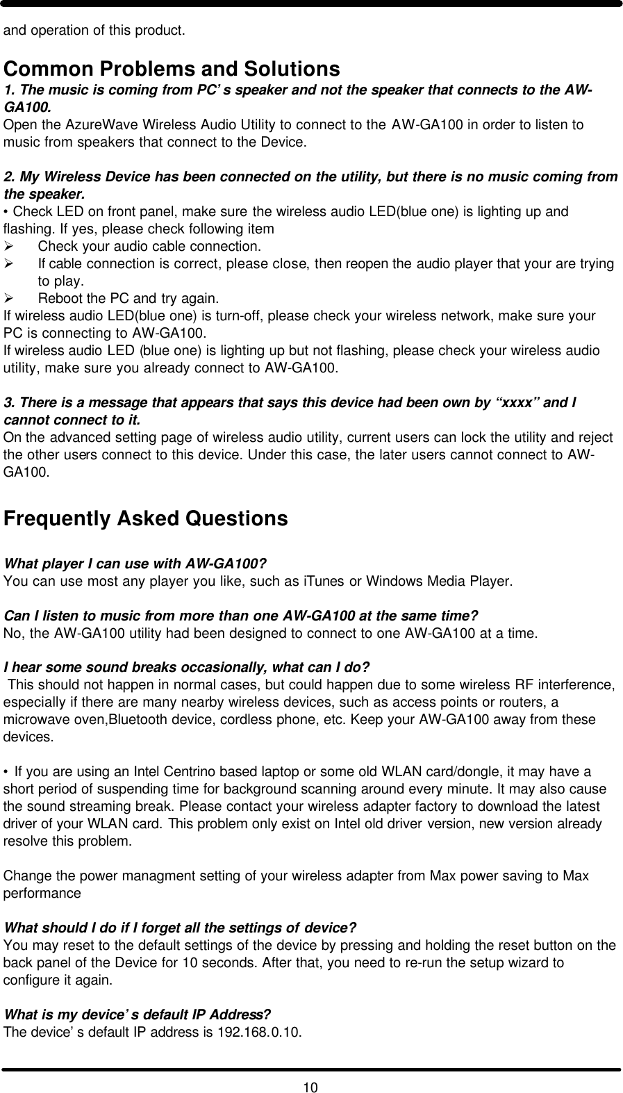   10 and operation of this product.  Common Problems and Solutions 1. The music is coming from PC’s speaker and not the speaker that connects to the AW-GA100. Open the AzureWave Wireless Audio Utility to connect to the AW-GA100 in order to listen to music from speakers that connect to the Device.   2. My Wireless Device has been connected on the utility, but there is no music coming from the speaker. •  Check LED on front panel, make sure the wireless audio LED(blue one) is lighting up and flashing. If yes, please check following item Ø Check your audio cable connection. Ø If cable connection is correct, please close, then reopen the audio player that your are trying to play. Ø Reboot the PC and try again. If wireless audio LED(blue one) is turn-off, please check your wireless network, make sure your PC is connecting to AW-GA100. If wireless audio LED (blue one) is lighting up but not flashing, please check your wireless audio utility, make sure you already connect to AW-GA100.  3. There is a message that appears that says this device had been own by “xxxx” and I cannot connect to it. On the advanced setting page of wireless audio utility, current users can lock the utility and reject the other users connect to this device. Under this case, the later users cannot connect to AW-GA100.  Frequently Asked Questions  What player I can use with AW-GA100? You can use most any player you like, such as iTunes or Windows Media Player.  Can I listen to music from more than one AW-GA100 at the same time? No, the AW-GA100 utility had been designed to connect to one AW-GA100 at a time.  I hear some sound breaks occasionally, what can I do?  This should not happen in normal cases, but could happen due to some wireless RF interference, especially if there are many nearby wireless devices, such as access points or routers, a microwave oven,Bluetooth device, cordless phone, etc. Keep your AW-GA100 away from these devices.  • If you are using an Intel Centrino based laptop or some old WLAN card/dongle, it may have a short period of suspending time for background scanning around every minute. It may also cause the sound streaming break. Please contact your wireless adapter factory to download the latest driver of your WLAN card. This problem only exist on Intel old driver version, new version already resolve this problem.  Change the power managment setting of your wireless adapter from Max power saving to Max performance  What should I do if I forget all the settings of device? You may reset to the default settings of the device by pressing and holding the reset button on the back panel of the Device for 10 seconds. After that, you need to re-run the setup wizard to configure it again.  What is my device’s default IP Address? The device’s default IP address is 192.168.0.10.  