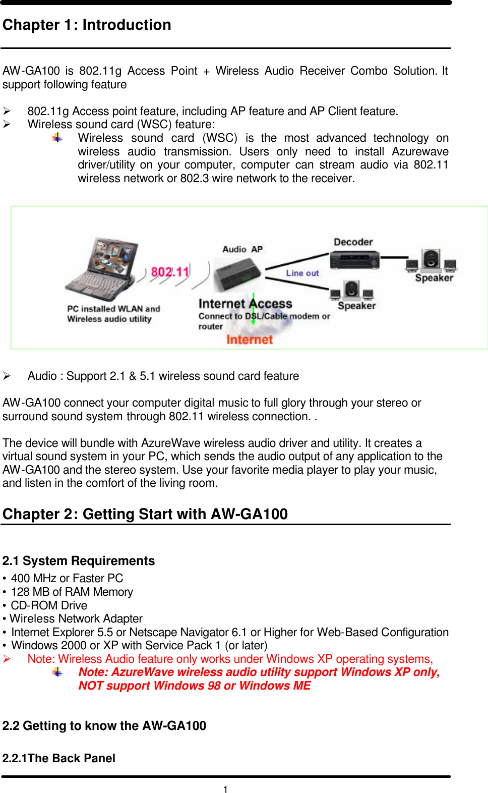   1 Chapter 1: Introduction   AW-GA100 is 802.11g Access Point + Wireless Audio Receiver Combo Solution. It support following feature  Ø 802.11g Access point feature, including AP feature and AP Client feature. Ø Wireless sound card (WSC) feature:   Wireless sound card (WSC) is the most advanced technology on wireless audio transmission. Users only need to install Azurewave driver/utility on your computer,  computer can stream audio via 802.11 wireless network or 802.3 wire network to the receiver.     Ø Audio : Support 2.1 &amp; 5.1 wireless sound card feature   AW-GA100 connect your computer digital music to full glory through your stereo or surround sound system through 802.11 wireless connection. .  The device will bundle with AzureWave wireless audio driver and utility. It creates a virtual sound system in your PC, which sends the audio output of any application to the AW-GA100 and the stereo system. Use your favorite media player to play your music, and listen in the comfort of the living room.  Chapter 2: Getting Start with AW-GA100  2.1 System Requirements • 400 MHz or Faster PC • 128 MB of RAM Memory • CD-ROM Drive •  Wireless Network Adapter • Internet Explorer 5.5 or Netscape Navigator 6.1 or Higher for Web-Based Configuration • Windows 2000 or XP with Service Pack 1 (or later) Ø Note: Wireless Audio feature only works under Windows XP operating systems,   Note: AzureWave wireless audio utility support Windows XP only, NOT support Windows 98 or Windows ME   2.2 Getting to know the AW-GA100  2.2.1The Back Panel 