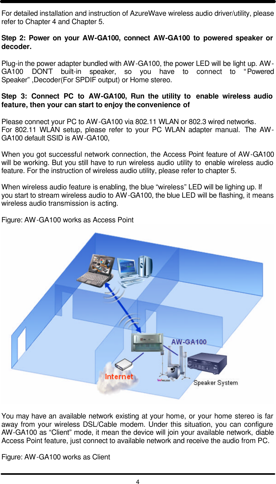   4 For detailed installation and instruction of AzureWave wireless audio driver/utility, please refer to Chapter 4 and Chapter 5.  Step 2: Power on your AW-GA100, connect AW-GA100 to powered speaker or decoder.  Plug-in the power adapter bundled with AW-GA100, the power LED will be light up. AW-GA100 DON’T built-in speaker, so you have to connect to “Powered Speaker” ,Decoder(For SPDIF output) or Home stereo.  Step 3: Connect PC to AW-GA100,  Run the utility to  enable wireless audio feature, then your can start to enjoy the convenience of  Please connect your PC to AW-GA100 via 802.11 WLAN or 802.3 wired networks.  For 802.11 WLAN setup, please refer to your PC WLAN adapter manual.  The AW-GA100 default SSID is AW-GA100,   When you got successful network connection, the Access Point feature of AW-GA100 will be working. But you still have to run wireless audio utility to enable wireless audio feature. For the instruction of wireless audio utility, please refer to chapter 5.  When wireless audio feature is enabling, the blue “wireless” LED will be lighing up. If you start to stream wireless audio to AW-GA100, the blue LED will be flashing, it means wireless audio transmission is acting.  Figure: AW-GA100 works as Access Point   You may have an available network existing at your home, or your home stereo is far away from your wireless DSL/Cable modem. Under this situation, you can configure AW-GA100 as “Client” mode, it mean the device will join your available network, diable Access Point feature, just connect to available network and receive the audio from PC.  Figure: AW-GA100 works as Client 