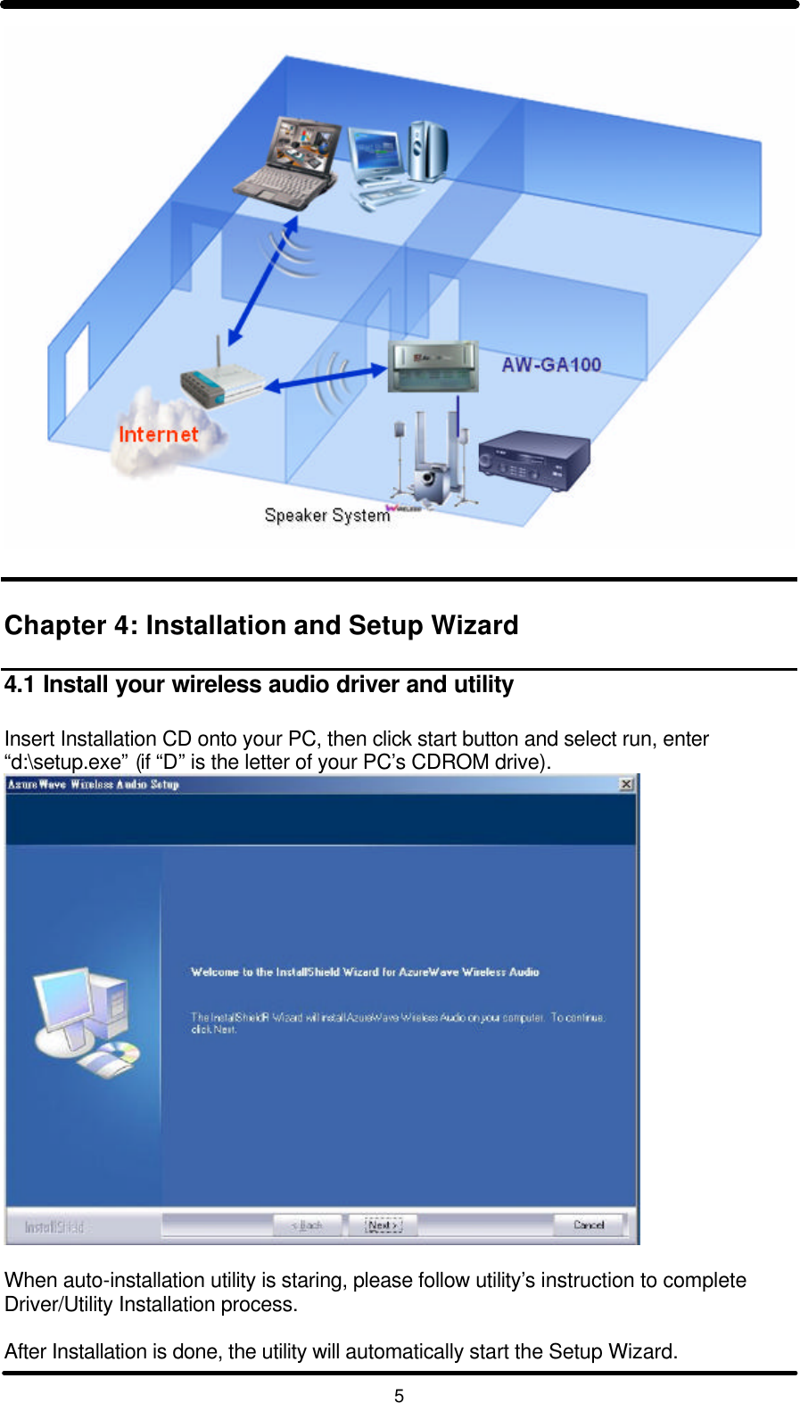   5    Chapter 4: Installation and Setup Wizard  4.1 Install your wireless audio driver and utility  Insert Installation CD onto your PC, then click start button and select run, enter “d:\setup.exe” (if “D” is the letter of your PC’s CDROM drive).   When auto-installation utility is staring, please follow utility’s instruction to complete Driver/Utility Installation process.  After Installation is done, the utility will automatically start the Setup Wizard. 