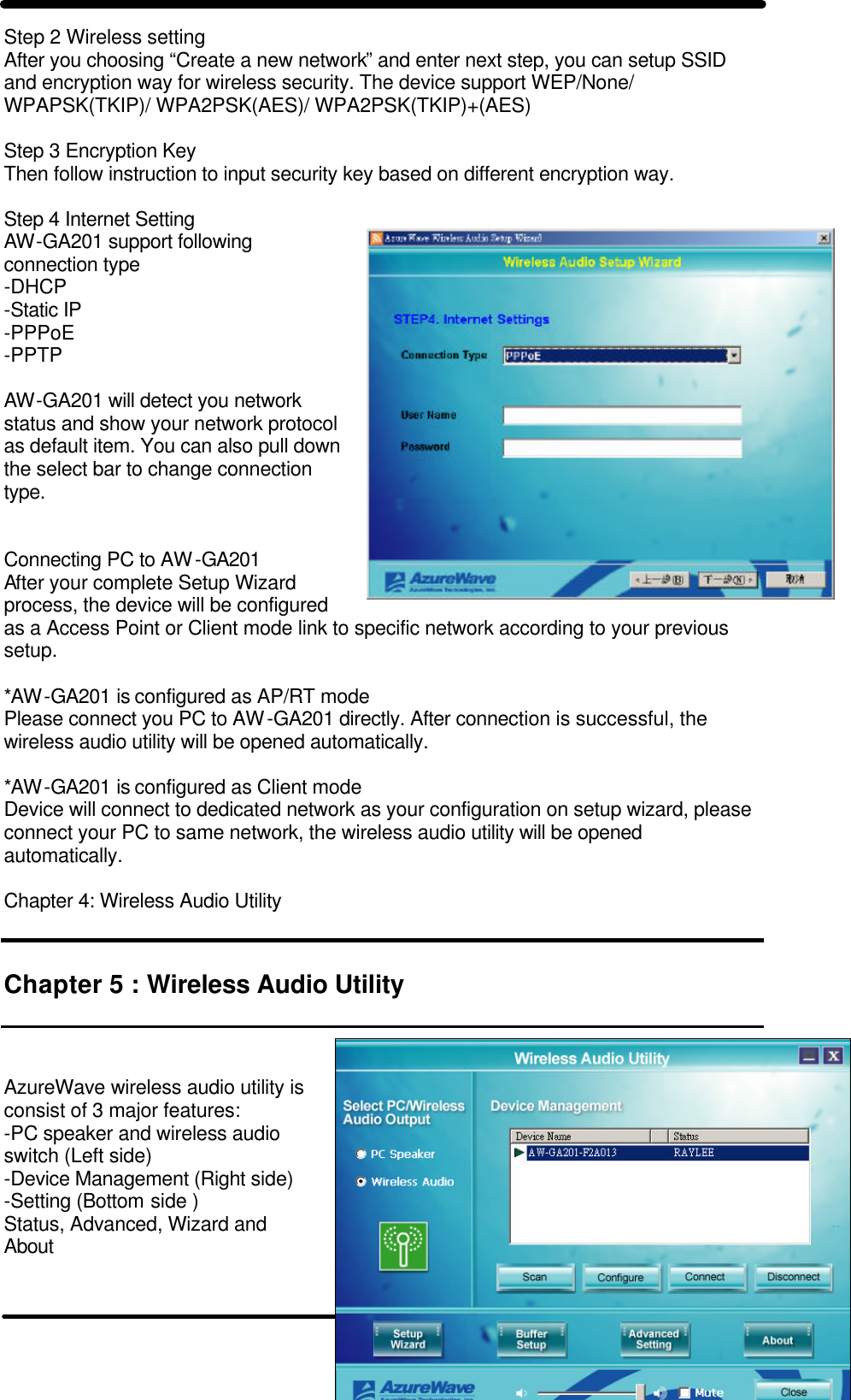   8 Step 2 Wireless setting  After you choosing “Create a new network” and enter next step, you can setup SSID and encryption way for wireless security. The device support WEP/None/ WPAPSK(TKIP)/ WPA2PSK(AES)/ WPA2PSK(TKIP)+(AES)  Step 3 Encryption Key Then follow instruction to input security key based on different encryption way.   Step 4 Internet Setting AW-GA201 support following connection type -DHCP -Static IP -PPPoE -PPTP  AW-GA201 will detect you network status and show your network protocol as default item. You can also pull down the select bar to change connection type.    Connecting PC to AW-GA201 After your complete Setup Wizard process, the device will be configured as a Access Point or Client mode link to specific network according to your previous setup.  *AW-GA201 is configured as AP/RT mode Please connect you PC to AW-GA201 directly. After connection is successful, the wireless audio utility will be opened automatically.  *AW-GA201 is configured as Client mode Device will connect to dedicated network as your configuration on setup wizard, please connect your PC to same network, the wireless audio utility will be opened automatically.  Chapter 4: Wireless Audio Utility   Chapter 5 : Wireless Audio Utility    AzureWave wireless audio utility is consist of 3 major features:  -PC speaker and wireless audio switch (Left side) -Device Management (Right side) -Setting (Bottom side ) Status, Advanced, Wizard and About    