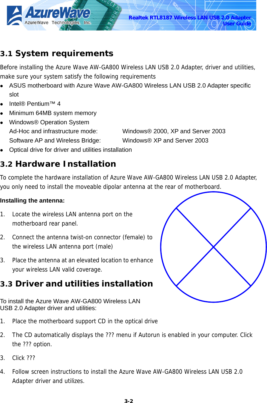    3-2Realtek RTL8187 Wireless LAN USB 2.0 Adapter User Guide  3.1 System requirements Before installing the Azure Wave AW-GA800 Wireless LAN USB 2.0 Adapter, driver and utilities, make sure your system satisfy the following requirements z ASUS motherboard with Azure Wave AW-GA800 Wireless LAN USB 2.0 Adapter specific slot z Intel® Pentium™ 4 z Minimum 64MB system memory z Windows® Operation System Ad-Hoc and infrastructure mode:      Windows® 2000, XP and Server 2003 Software AP and Wireless Bridge:    Windows® XP and Server 2003 z Optical drive for driver and utilities installation 3.2 Hardware Installation To complete the hardware installation of Azure Wave AW-GA800 Wireless LAN USB 2.0 Adapter, you only need to install the moveable dipolar antenna at the rear of motherboard. Installing the antenna: 1. Locate the wireless LAN antenna port on the motherboard rear panel. 2. Connect the antenna twist-on connector (female) to the wireless LAN antenna port (male) 3. Place the antenna at an elevated location to enhance your wireless LAN valid coverage. 3.3 Driver and utilities installation  To install the Azure Wave AW-GA800 Wireless LAN USB 2.0 Adapter driver and utilities: 1. Place the motherboard support CD in the optical drive 2. The CD automatically displays the ??? menu if Autorun is enabled in your computer. Click the ??? option. 3. Click ???  4. Follow screen instructions to install the Azure Wave AW-GA800 Wireless LAN USB 2.0 Adapter driver and utilizes. 