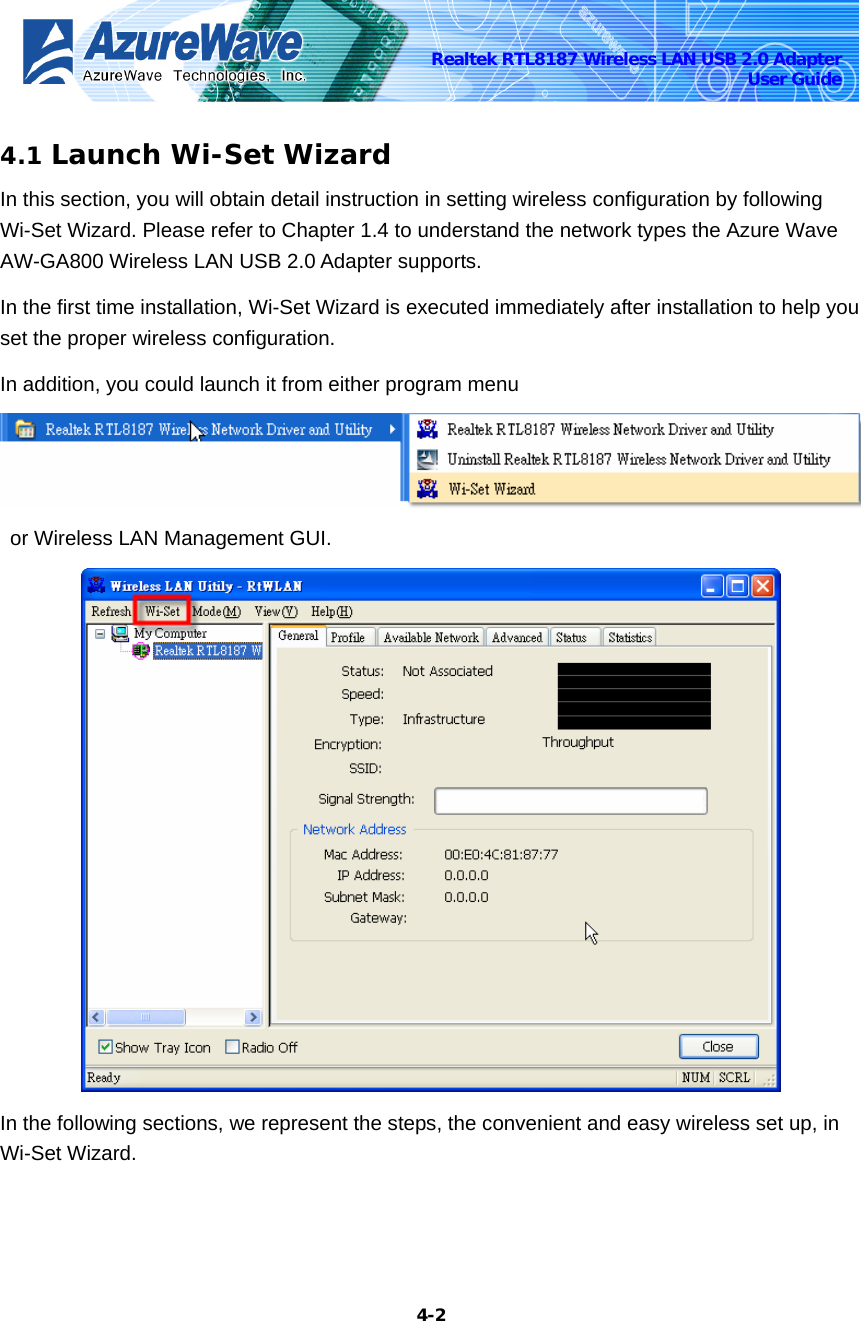    4-2Realtek RTL8187 Wireless LAN USB 2.0 Adapter User Guide 4.1 Launch Wi-Set Wizard In this section, you will obtain detail instruction in setting wireless configuration by following Wi-Set Wizard. Please refer to Chapter 1.4 to understand the network types the Azure Wave AW-GA800 Wireless LAN USB 2.0 Adapter supports. In the first time installation, Wi-Set Wizard is executed immediately after installation to help you set the proper wireless configuration.   In addition, you could launch it from either program menu   or Wireless LAN Management GUI.  In the following sections, we represent the steps, the convenient and easy wireless set up, in Wi-Set Wizard. 
