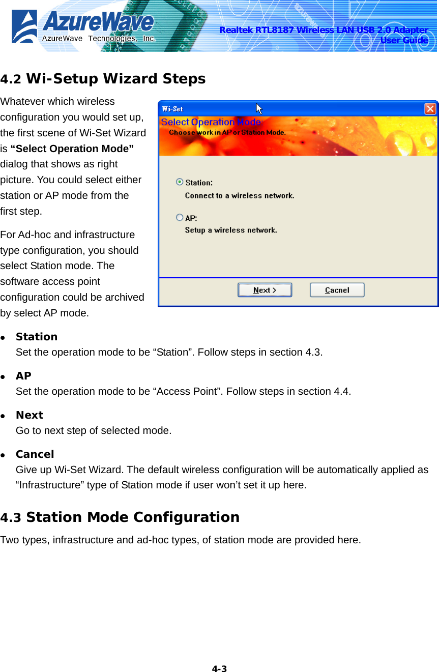    4-3Realtek RTL8187 Wireless LAN USB 2.0 Adapter User Guide 4.2 Wi-Setup Wizard Steps Whatever which wireless configuration you would set up, the first scene of Wi-Set Wizard is “Select Operation Mode” dialog that shows as right picture. You could select either station or AP mode from the first step.   For Ad-hoc and infrastructure type configuration, you should select Station mode. The software access point configuration could be archived by select AP mode.   z Station  Set the operation mode to be “Station”. Follow steps in section 4.3. z AP Set the operation mode to be “Access Point”. Follow steps in section 4.4. z Next Go to next step of selected mode. z Cancel Give up Wi-Set Wizard. The default wireless configuration will be automatically applied as “Infrastructure” type of Station mode if user won’t set it up here. 4.3 Station Mode Configuration Two types, infrastructure and ad-hoc types, of station mode are provided here.   