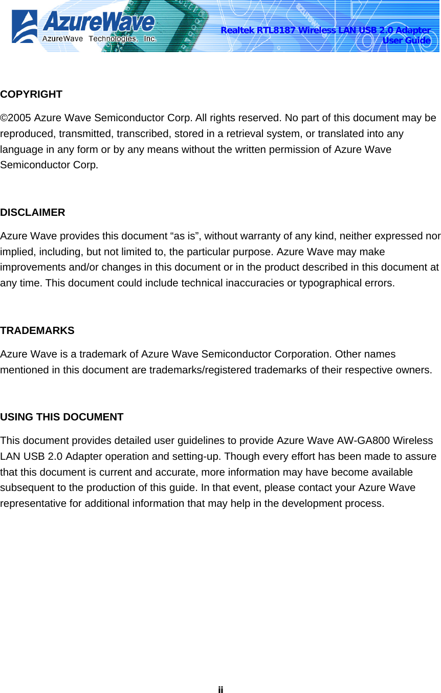    iiRealtek RTL8187 Wireless LAN USB 2.0 Adapter User Guide  COPYRIGHT ©2005 Azure Wave Semiconductor Corp. All rights reserved. No part of this document may be reproduced, transmitted, transcribed, stored in a retrieval system, or translated into any language in any form or by any means without the written permission of Azure Wave Semiconductor Corp.  DISCLAIMER Azure Wave provides this document “as is”, without warranty of any kind, neither expressed nor implied, including, but not limited to, the particular purpose. Azure Wave may make improvements and/or changes in this document or in the product described in this document at any time. This document could include technical inaccuracies or typographical errors.  TRADEMARKS Azure Wave is a trademark of Azure Wave Semiconductor Corporation. Other names mentioned in this document are trademarks/registered trademarks of their respective owners.   USING THIS DOCUMENT This document provides detailed user guidelines to provide Azure Wave AW-GA800 Wireless LAN USB 2.0 Adapter operation and setting-up. Though every effort has been made to assure that this document is current and accurate, more information may have become available subsequent to the production of this guide. In that event, please contact your Azure Wave representative for additional information that may help in the development process.  