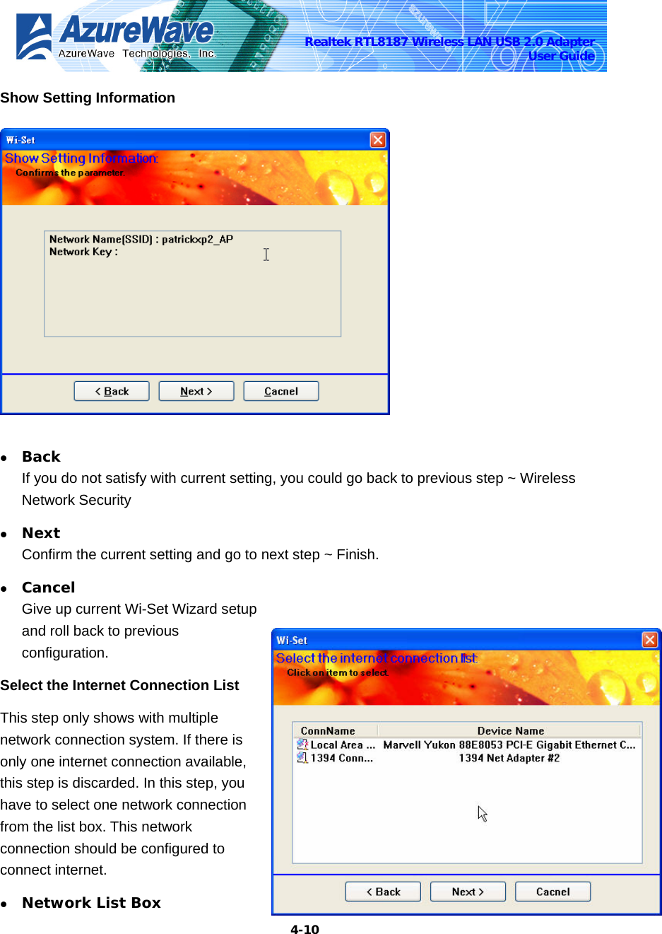    4-10Realtek RTL8187 Wireless LAN USB 2.0 Adapter User Guide Show Setting Information   z Back If you do not satisfy with current setting, you could go back to previous step ~ Wireless Network Security z Next Confirm the current setting and go to next step ~ Finish. z Cancel Give up current Wi-Set Wizard setup and roll back to previous configuration.  Select the Internet Connection List This step only shows with multiple network connection system. If there is only one internet connection available, this step is discarded. In this step, you have to select one network connection from the list box. This network connection should be configured to connect internet. z Network List Box 