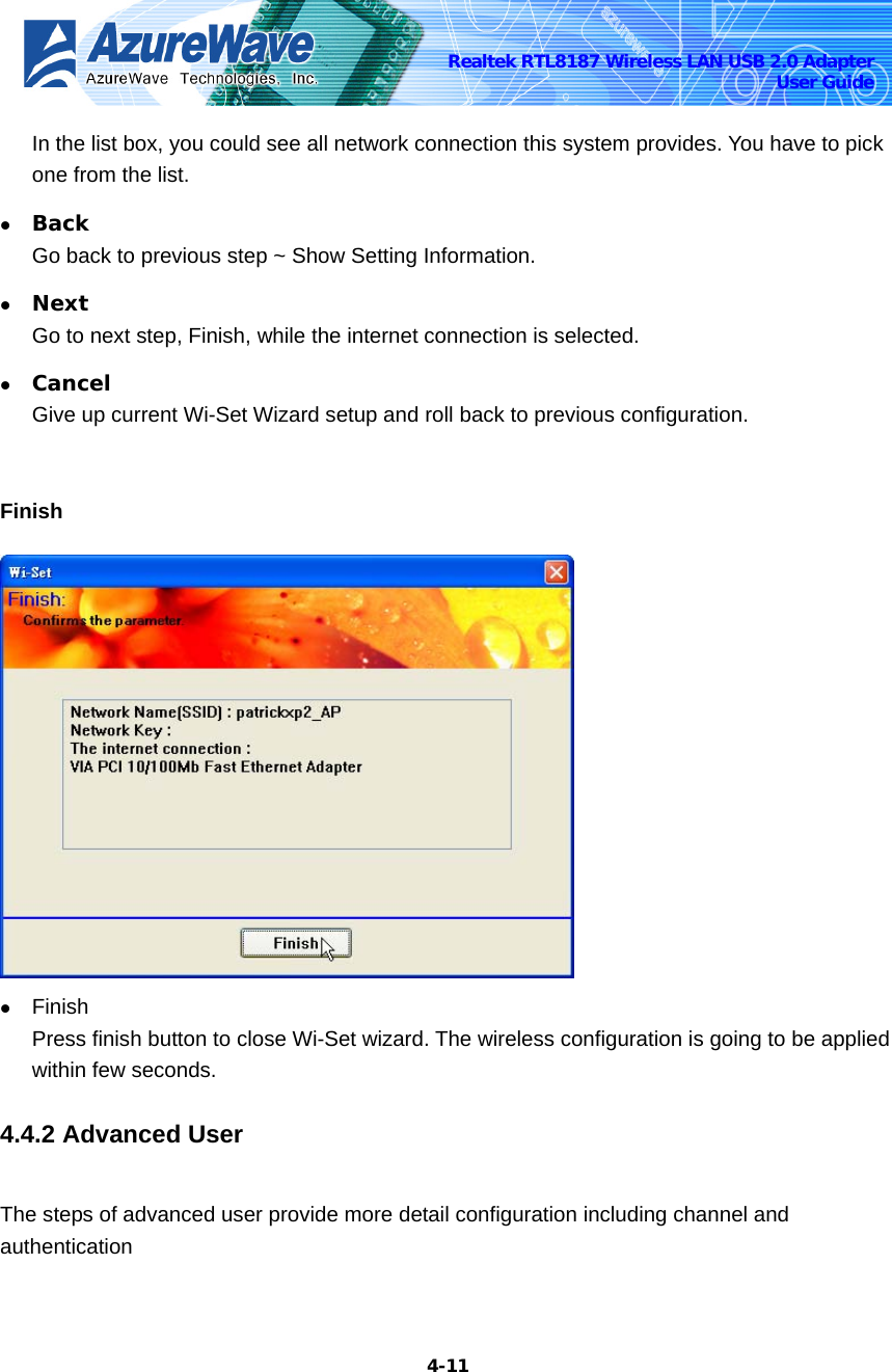    4-11Realtek RTL8187 Wireless LAN USB 2.0 Adapter User Guide In the list box, you could see all network connection this system provides. You have to pick one from the list. z Back Go back to previous step ~ Show Setting Information. z Next Go to next step, Finish, while the internet connection is selected. z Cancel Give up current Wi-Set Wizard setup and roll back to previous configuration.    Finish  z Finish Press finish button to close Wi-Set wizard. The wireless configuration is going to be applied within few seconds. 4.4.2 Advanced User The steps of advanced user provide more detail configuration including channel and authentication 