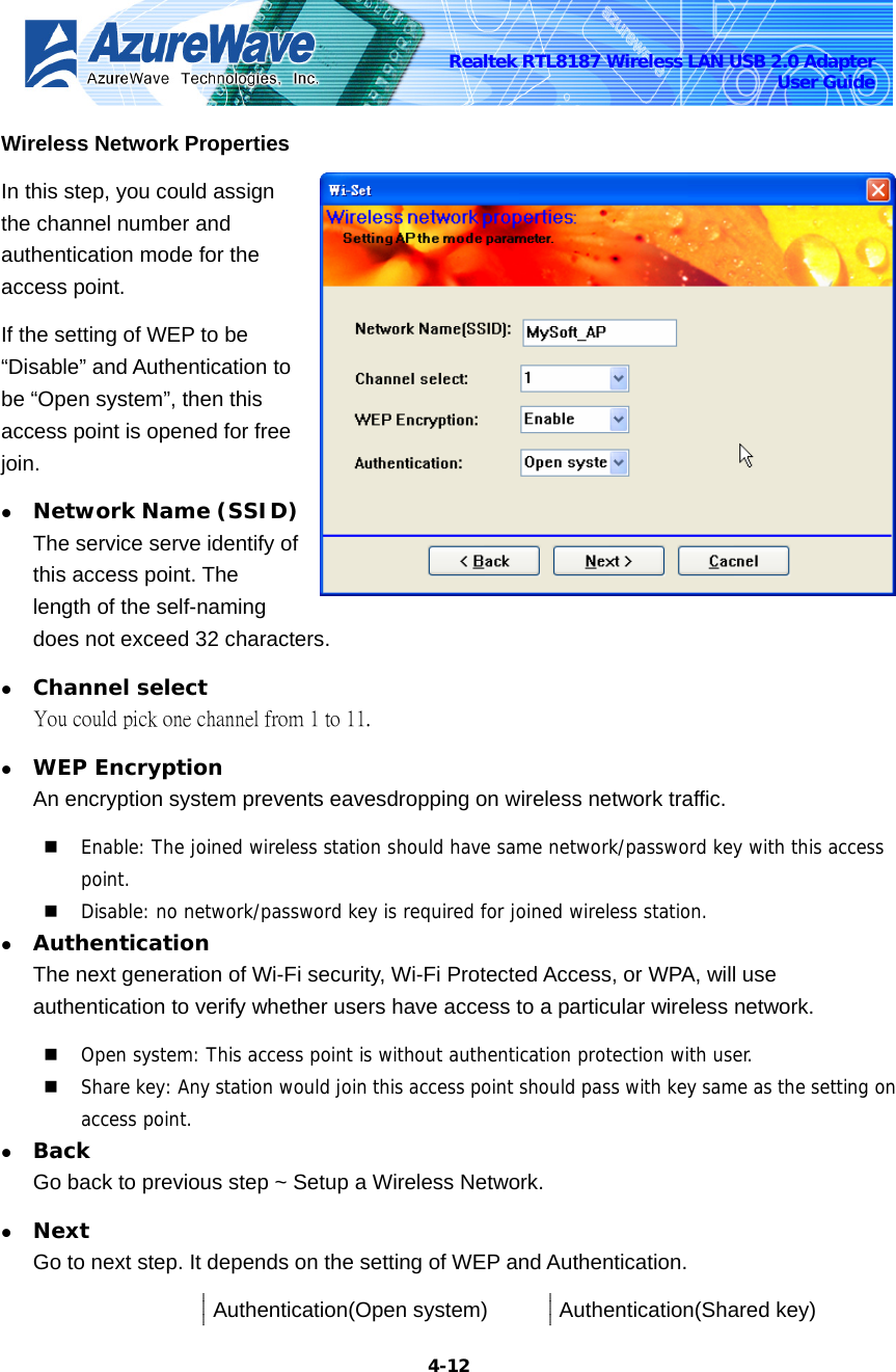    4-12Realtek RTL8187 Wireless LAN USB 2.0 Adapter User Guide Wireless Network Properties In this step, you could assign the channel number and authentication mode for the access point. If the setting of WEP to be “Disable” and Authentication to be “Open system”, then this access point is opened for free join. z Network Name (SSID) The service serve identify of this access point. The length of the self-naming does not exceed 32 characters. z Channel select You could pick one channel from 1 to 11. z WEP Encryption An encryption system prevents eavesdropping on wireless network traffic.    Enable: The joined wireless station should have same network/password key with this access point.  Disable: no network/password key is required for joined wireless station. z Authentication The next generation of Wi-Fi security, Wi-Fi Protected Access, or WPA, will use authentication to verify whether users have access to a particular wireless network.  Open system: This access point is without authentication protection with user.  Share key: Any station would join this access point should pass with key same as the setting on access point. z Back Go back to previous step ~ Setup a Wireless Network. z Next Go to next step. It depends on the setting of WEP and Authentication.  Authentication(Open system) Authentication(Shared key) 