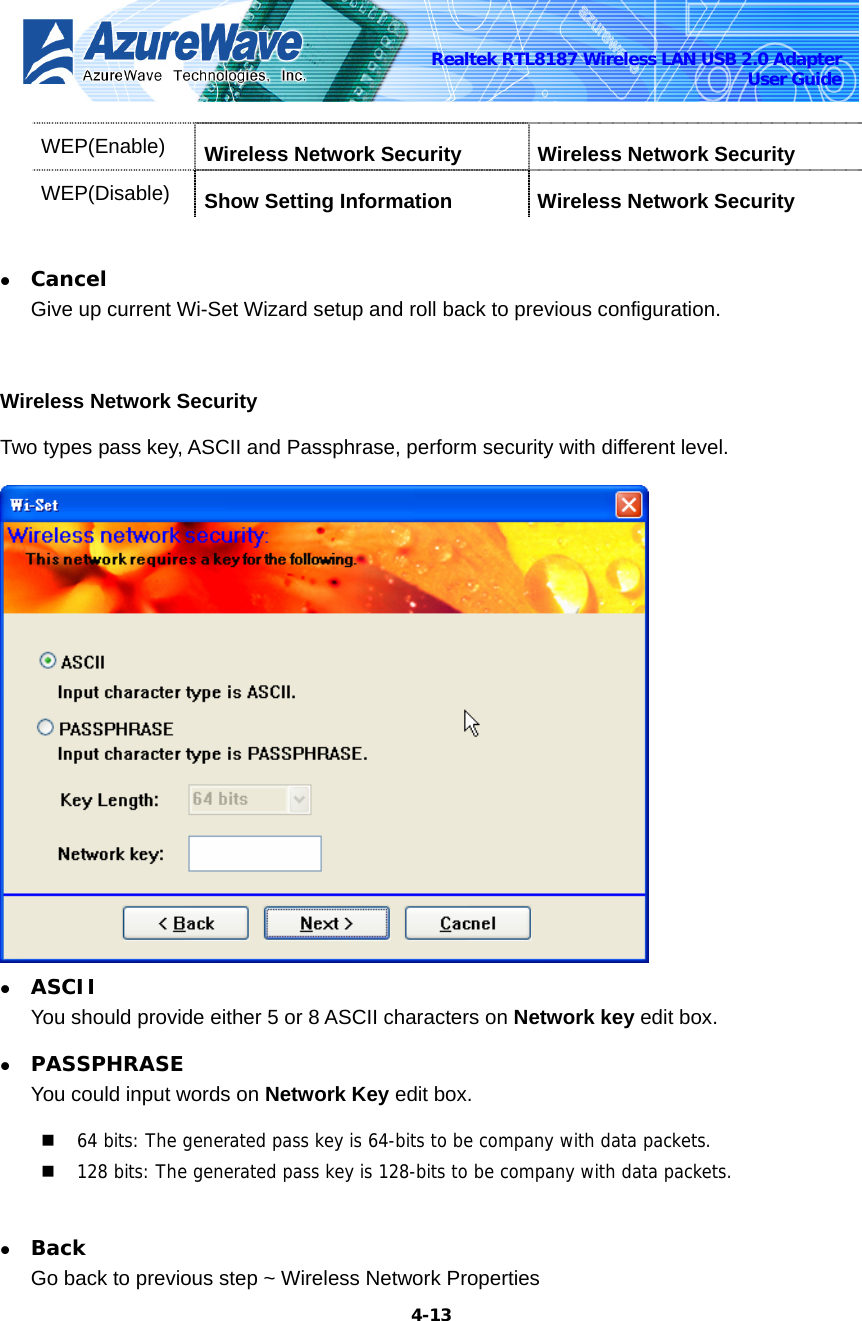    4-13Realtek RTL8187 Wireless LAN USB 2.0 Adapter User Guide WEP(Enable)  Wireless Network Security  Wireless Network Security WEP(Disable)  Show Setting Information  Wireless Network Security  z Cancel Give up current Wi-Set Wizard setup and roll back to previous configuration.    Wireless Network Security Two types pass key, ASCII and Passphrase, perform security with different level.  z ASCII You should provide either 5 or 8 ASCII characters on Network key edit box. z PASSPHRASE You could input words on Network Key edit box.  64 bits: The generated pass key is 64-bits to be company with data packets.  128 bits: The generated pass key is 128-bits to be company with data packets.  z Back Go back to previous step ~ Wireless Network Properties 