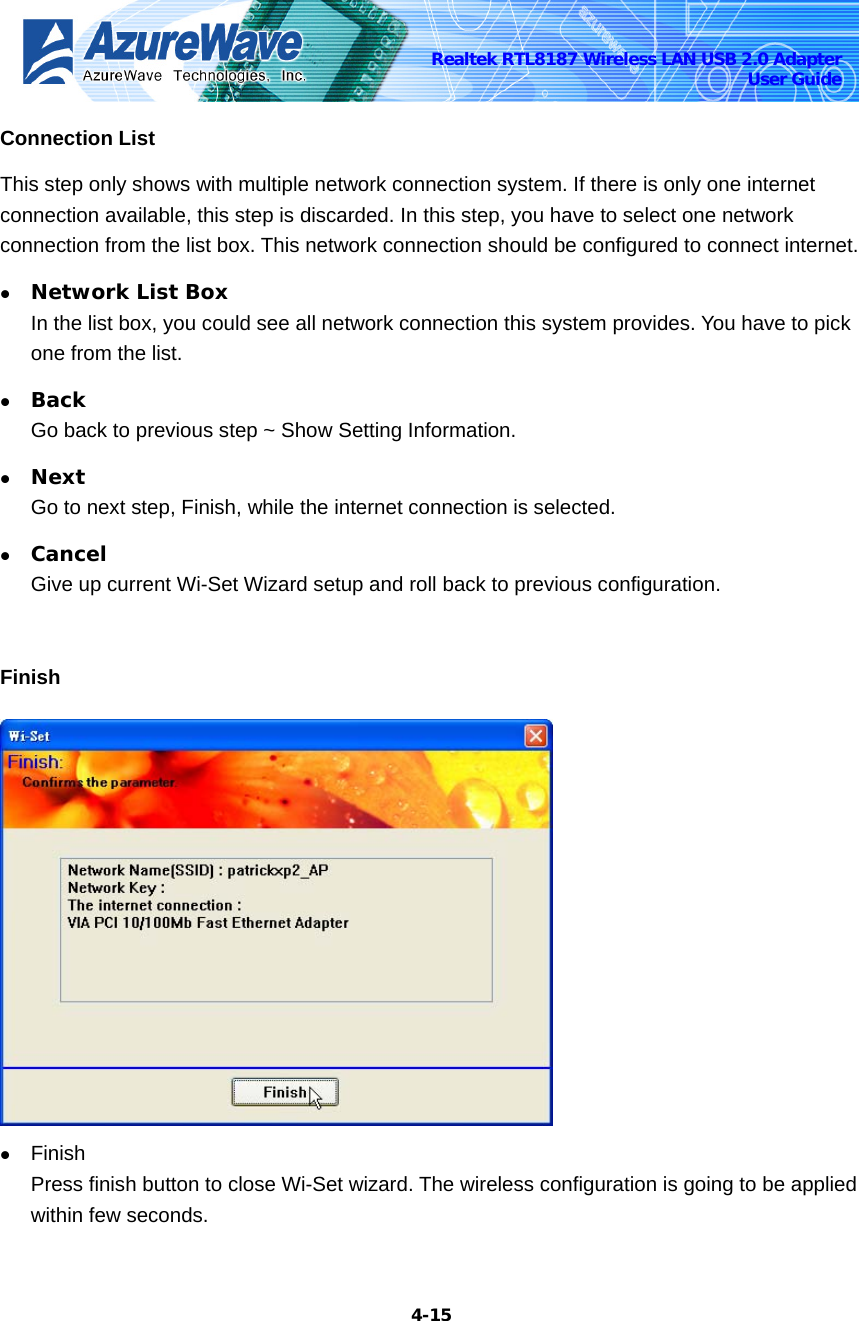    4-15Realtek RTL8187 Wireless LAN USB 2.0 Adapter User Guide Connection List This step only shows with multiple network connection system. If there is only one internet connection available, this step is discarded. In this step, you have to select one network connection from the list box. This network connection should be configured to connect internet. z Network List Box In the list box, you could see all network connection this system provides. You have to pick one from the list. z Back Go back to previous step ~ Show Setting Information. z Next Go to next step, Finish, while the internet connection is selected. z Cancel Give up current Wi-Set Wizard setup and roll back to previous configuration.    Finish  z Finish Press finish button to close Wi-Set wizard. The wireless configuration is going to be applied within few seconds. 