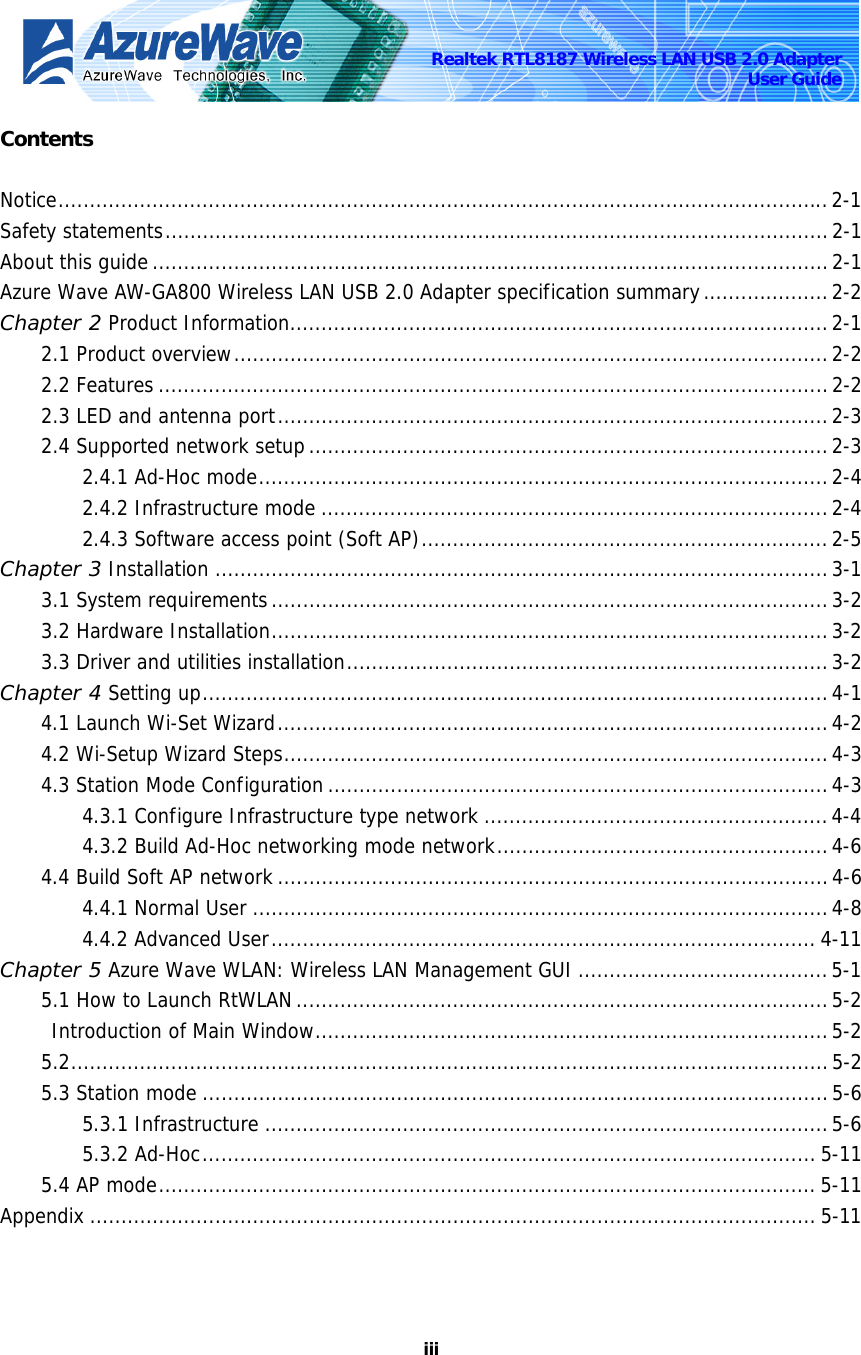    iiiRealtek RTL8187 Wireless LAN USB 2.0 Adapter User Guide Contents  Notice...........................................................................................................................2-1 Safety statements..........................................................................................................2-1 About this guide ............................................................................................................2-1 Azure Wave AW-GA800 Wireless LAN USB 2.0 Adapter specification summary....................2-2 Chapter 2 Product Information......................................................................................2-1 2.1 Product overview...............................................................................................2-2 2.2 Features ...........................................................................................................2-2 2.3 LED and antenna port........................................................................................2-3 2.4 Supported network setup...................................................................................2-3 2.4.1 Ad-Hoc mode...........................................................................................2-4 2.4.2 Infrastructure mode .................................................................................2-4 2.4.3 Software access point (Soft AP).................................................................2-5 Chapter 3 Installation ..................................................................................................3-1 3.1 System requirements.........................................................................................3-2 3.2 Hardware Installation.........................................................................................3-2 3.3 Driver and utilities installation.............................................................................3-2 Chapter 4 Setting up....................................................................................................4-1 4.1 Launch Wi-Set Wizard........................................................................................4-2 4.2 Wi-Setup Wizard Steps.......................................................................................4-3 4.3 Station Mode Configuration................................................................................4-3 4.3.1 Configure Infrastructure type network .......................................................4-4 4.3.2 Build Ad-Hoc networking mode network.....................................................4-6 4.4 Build Soft AP network ........................................................................................4-6 4.4.1 Normal User ............................................................................................4-8 4.4.2 Advanced User....................................................................................... 4-11 Chapter 5 Azure Wave WLAN: Wireless LAN Management GUI ........................................5-1 5.1 How to Launch RtWLAN.....................................................................................5-2  Introduction of Main Window..................................................................................5-2 5.2.........................................................................................................................5-2 5.3 Station mode ....................................................................................................5-6 5.3.1 Infrastructure ..........................................................................................5-6 5.3.2 Ad-Hoc.................................................................................................. 5-11 5.4 AP mode......................................................................................................... 5-11 Appendix .................................................................................................................... 5-11  