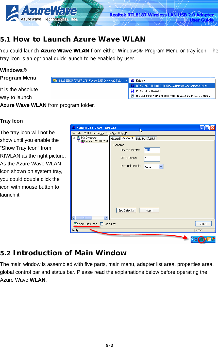    5-2Realtek RTL8187 Wireless LAN USB 2.0 Adapter User Guide 5.1 How to Launch Azure Wave WLAN You could launch Azure Wave WLAN from either Windows® Program Menu or tray icon. The tray icon is an optional quick launch to be enabled by user. Windows® Program Menu   It is the absolute way to launch Azure Wave WLAN from program folder.   Tray Icon The tray icon will not be show until you enable the “Show Tray Icon” from RtWLAN as the right picture. As the Azure Wave WLAN icon shown on system tray, you could double click the icon with mouse button to launch it. 5.2 Introduction of Main Window The main window is assembled with five parts, main menu, adapter list area, properties area, global control bar and status bar. Please read the explanations below before operating the Azure Wave WLAN. 
