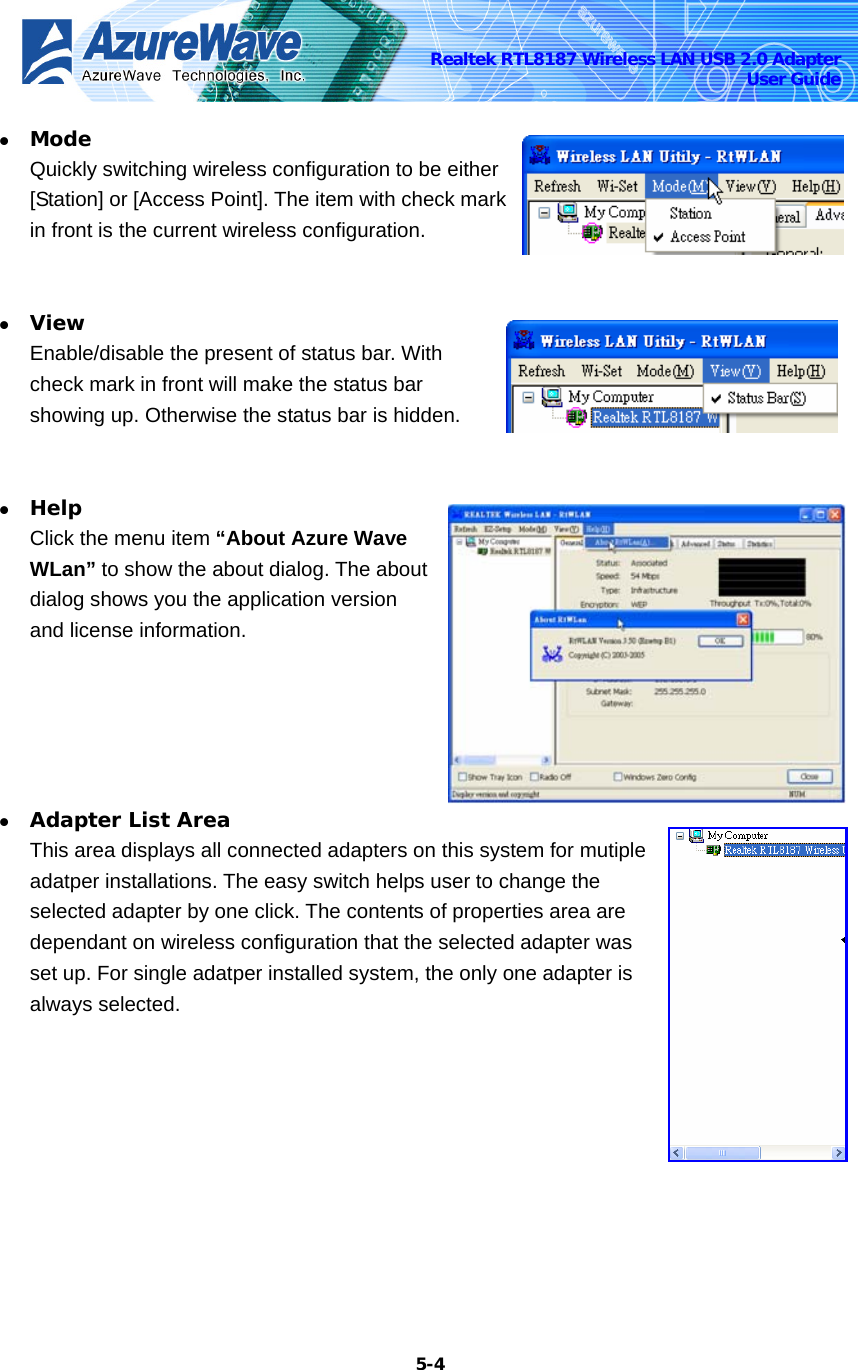    5-4Realtek RTL8187 Wireless LAN USB 2.0 Adapter User Guide z Mode Quickly switching wireless configuration to be either [Station] or [Access Point]. The item with check mark in front is the current wireless configuration.  z View Enable/disable the present of status bar. With check mark in front will make the status bar showing up. Otherwise the status bar is hidden.  z Help Click the menu item “About Azure Wave WLan” to show the about dialog. The about dialog shows you the application version and license information.   z Adapter List Area This area displays all connected adapters on this system for mutiple adatper installations. The easy switch helps user to change the selected adapter by one click. The contents of properties area are dependant on wireless configuration that the selected adapter was set up. For single adatper installed system, the only one adapter is always selected. 