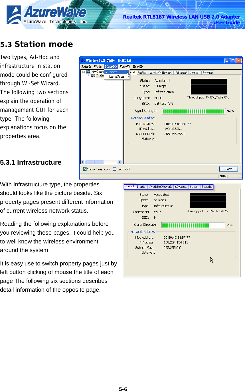    5-6Realtek RTL8187 Wireless LAN USB 2.0 Adapter User Guide 5.3 Station mode Two types, Ad-Hoc and infrastructure in station mode could be configured through Wi-Set Wizard. The following two sections explain the operation of management GUI for each type. The following explanations focus on the properties area.  5.3.1 Infrastructure   With Infrastructure type, the properties should looks like the picture beside. Six property pages present different information of current wireless network status. Reading the following explanations before you reviewing these pages, it could help you to well know the wireless environment around the system. It is easy use to switch property pages just by left button clicking of mouse the title of each page The following six sections describes detail information of the opposite page. 