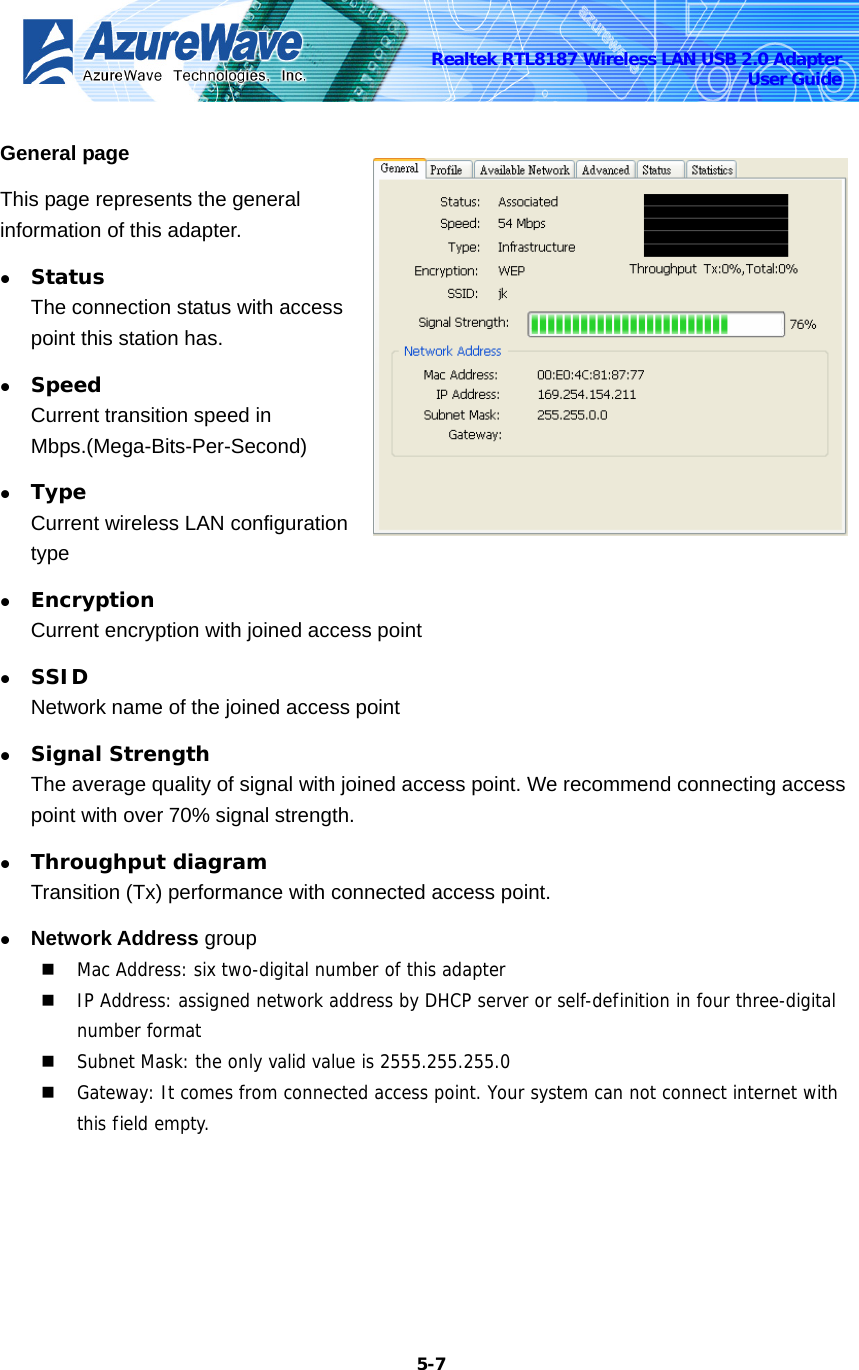    5-7Realtek RTL8187 Wireless LAN USB 2.0 Adapter User Guide General page This page represents the general information of this adapter.   z Status The connection status with access point this station has. z Speed Current transition speed in Mbps.(Mega-Bits-Per-Second) z Type Current wireless LAN configuration type z Encryption Current encryption with joined access point z SSID Network name of the joined access point z Signal Strength The average quality of signal with joined access point. We recommend connecting access point with over 70% signal strength. z Throughput diagram Transition (Tx) performance with connected access point. z Network Address group  Mac Address: six two-digital number of this adapter  IP Address: assigned network address by DHCP server or self-definition in four three-digital number format  Subnet Mask: the only valid value is 2555.255.255.0  Gateway: It comes from connected access point. Your system can not connect internet with this field empty.  