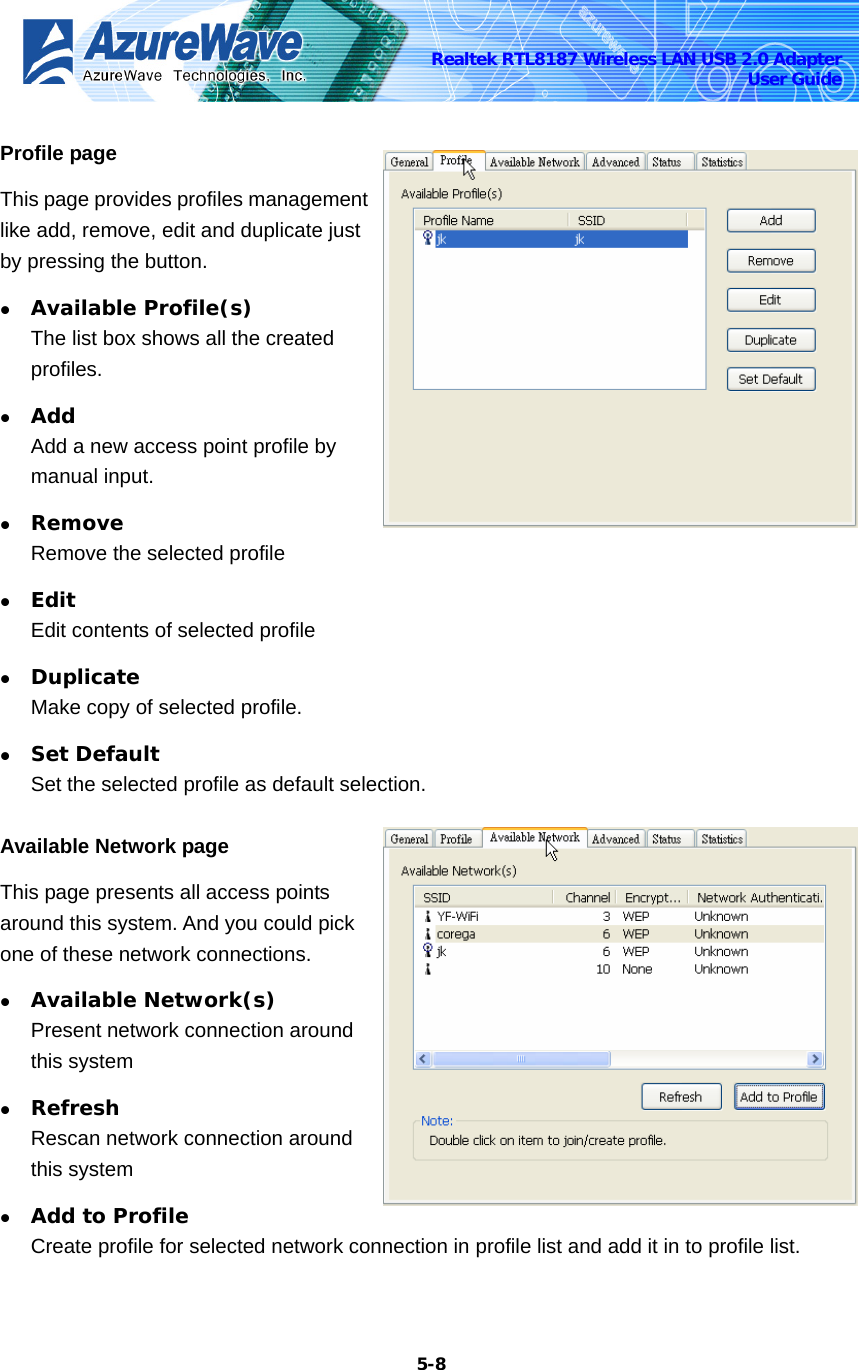    5-8Realtek RTL8187 Wireless LAN USB 2.0 Adapter User Guide Profile page This page provides profiles management like add, remove, edit and duplicate just by pressing the button. z Available Profile(s) The list box shows all the created profiles. z Add Add a new access point profile by manual input. z Remove Remove the selected profile z Edit Edit contents of selected profile z Duplicate Make copy of selected profile. z Set Default Set the selected profile as default selection. Available Network page This page presents all access points around this system. And you could pick one of these network connections. z Available Network(s) Present network connection around this system z Refresh Rescan network connection around this system z Add to Profile Create profile for selected network connection in profile list and add it in to profile list. 