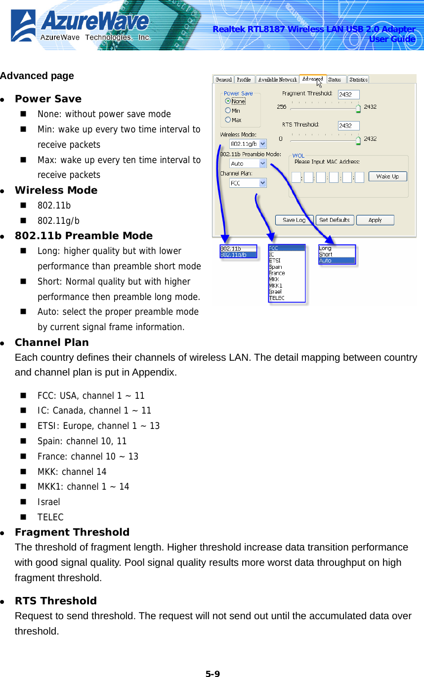    5-9Realtek RTL8187 Wireless LAN USB 2.0 Adapter User Guide Advanced page z Power Save  None: without power save mode  Min: wake up every two time interval to receive packets  Max: wake up every ten time interval to receive packets z Wireless Mode  802.11b  802.11g/b z 802.11b Preamble Mode  Long: higher quality but with lower performance than preamble short mode  Short: Normal quality but with higher performance then preamble long mode.  Auto: select the proper preamble mode by current signal frame information. z Channel Plan Each country defines their channels of wireless LAN. The detail mapping between country and channel plan is put in Appendix.  FCC: USA, channel 1 ~ 11  IC: Canada, channel 1 ~ 11  ETSI: Europe, channel 1 ~ 13  Spain: channel 10, 11  France: channel 10 ~ 13  MKK: channel 14  MKK1: channel 1 ~ 14  Israel  TELEC z Fragment Threshold The threshold of fragment length. Higher threshold increase data transition performance with good signal quality. Pool signal quality results more worst data throughput on high fragment threshold. z RTS Threshold Request to send threshold. The request will not send out until the accumulated data over threshold. 