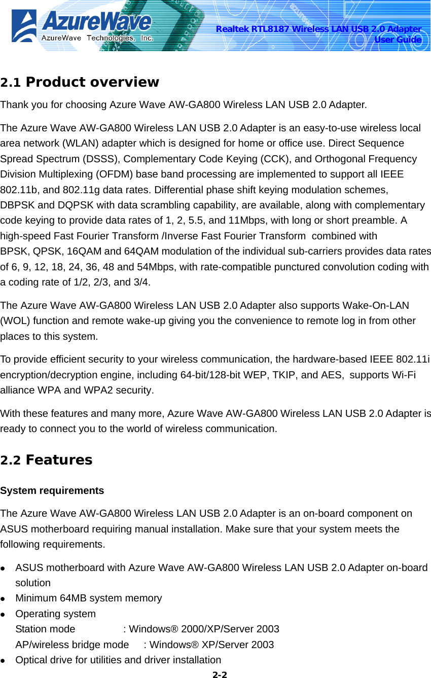    2-2Realtek RTL8187 Wireless LAN USB 2.0 Adapter User Guide  2.1 Product overview Thank you for choosing Azure Wave AW-GA800 Wireless LAN USB 2.0 Adapter.   The Azure Wave AW-GA800 Wireless LAN USB 2.0 Adapter is an easy-to-use wireless local area network (WLAN) adapter which is designed for home or office use. Direct Sequence Spread Spectrum (DSSS), Complementary Code Keying (CCK), and Orthogonal Frequency Division Multiplexing (OFDM) base band processing are implemented to support all IEEE 802.11b, and 802.11g data rates. Differential phase shift keying modulation schemes, DBPSK and DQPSK with data scrambling capability, are available, along with complementary code keying to provide data rates of 1, 2, 5.5, and 11Mbps, with long or short preamble. A high-speed Fast Fourier Transform /Inverse Fast Fourier Transform  combined with BPSK, QPSK, 16QAM and 64QAM modulation of the individual sub-carriers provides data rates of 6, 9, 12, 18, 24, 36, 48 and 54Mbps, with rate-compatible punctured convolution coding with a coding rate of 1/2, 2/3, and 3/4.   The Azure Wave AW-GA800 Wireless LAN USB 2.0 Adapter also supports Wake-On-LAN (WOL) function and remote wake-up giving you the convenience to remote log in from other places to this system.   To provide efficient security to your wireless communication, the hardware-based IEEE 802.11i encryption/decryption engine, including 64-bit/128-bit WEP, TKIP, and AES, supports Wi-Fi alliance WPA and WPA2 security. With these features and many more, Azure Wave AW-GA800 Wireless LAN USB 2.0 Adapter is ready to connect you to the world of wireless communication. 2.2 Features System requirements The Azure Wave AW-GA800 Wireless LAN USB 2.0 Adapter is an on-board component on ASUS motherboard requiring manual installation. Make sure that your system meets the following requirements. z ASUS motherboard with Azure Wave AW-GA800 Wireless LAN USB 2.0 Adapter on-board solution  z Minimum 64MB system memory z Operating system Station mode      : Windows® 2000/XP/Server 2003 AP/wireless bridge mode  : Windows® XP/Server 2003 z Optical drive for utilities and driver installation 
