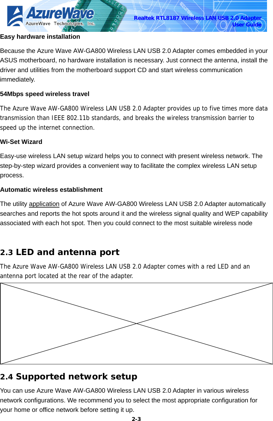    2-3Realtek RTL8187 Wireless LAN USB 2.0 Adapter User Guide Easy hardware installation   Because the Azure Wave AW-GA800 Wireless LAN USB 2.0 Adapter comes embedded in your ASUS motherboard, no hardware installation is necessary. Just connect the antenna, install the driver and utilities from the motherboard support CD and start wireless communication immediately. 54Mbps speed wireless travel   The Azure Wave AW-GA800 Wireless LAN USB 2.0 Adapter provides up to five times more data transmission than IEEE 802.11b standards, and breaks the wireless transmission barrier to speed up the internet connection. Wi-Set Wizard Easy-use wireless LAN setup wizard helps you to connect with present wireless network. The step-by-step wizard provides a convenient way to facilitate the complex wireless LAN setup process. Automatic wireless establishment   The utility application of Azure Wave AW-GA800 Wireless LAN USB 2.0 Adapter automatically searches and reports the hot spots around it and the wireless signal quality and WEP capability associated with each hot spot. Then you could connect to the most suitable wireless node    2.3 LED and antenna port The Azure Wave AW-GA800 Wireless LAN USB 2.0 Adapter comes with a red LED and an antenna port located at the rear of the adapter.  2.4 Supported network setup You can use Azure Wave AW-GA800 Wireless LAN USB 2.0 Adapter in various wireless network configurations. We recommend you to select the most appropriate configuration for your home or office network before setting it up. 