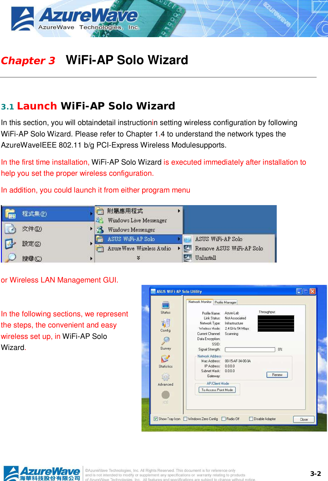  3-2Chapter 3   WiFi-AP Solo Wizard  3.1 Launch WiFi-AP Solo Wizard In this section, you will obtaindetail instructionin setting wireless configuration by following WiFi-AP Solo Wizard. Please refer to Chapter 1.4 to understand the network types the  AzureWaveIEEE 802.11 b/g PCI-Express Wireless Modulesupports. In the first time installation, WiFi-AP Solo Wizard is executed immediately after installation to help you set the proper wireless configuration.  In addition, you could launch it from either program menu    or Wireless LAN Management GUI.  In the following sections, we represent the steps, the convenient and easy wireless set up, in WiFi-AP Solo Wizard. 