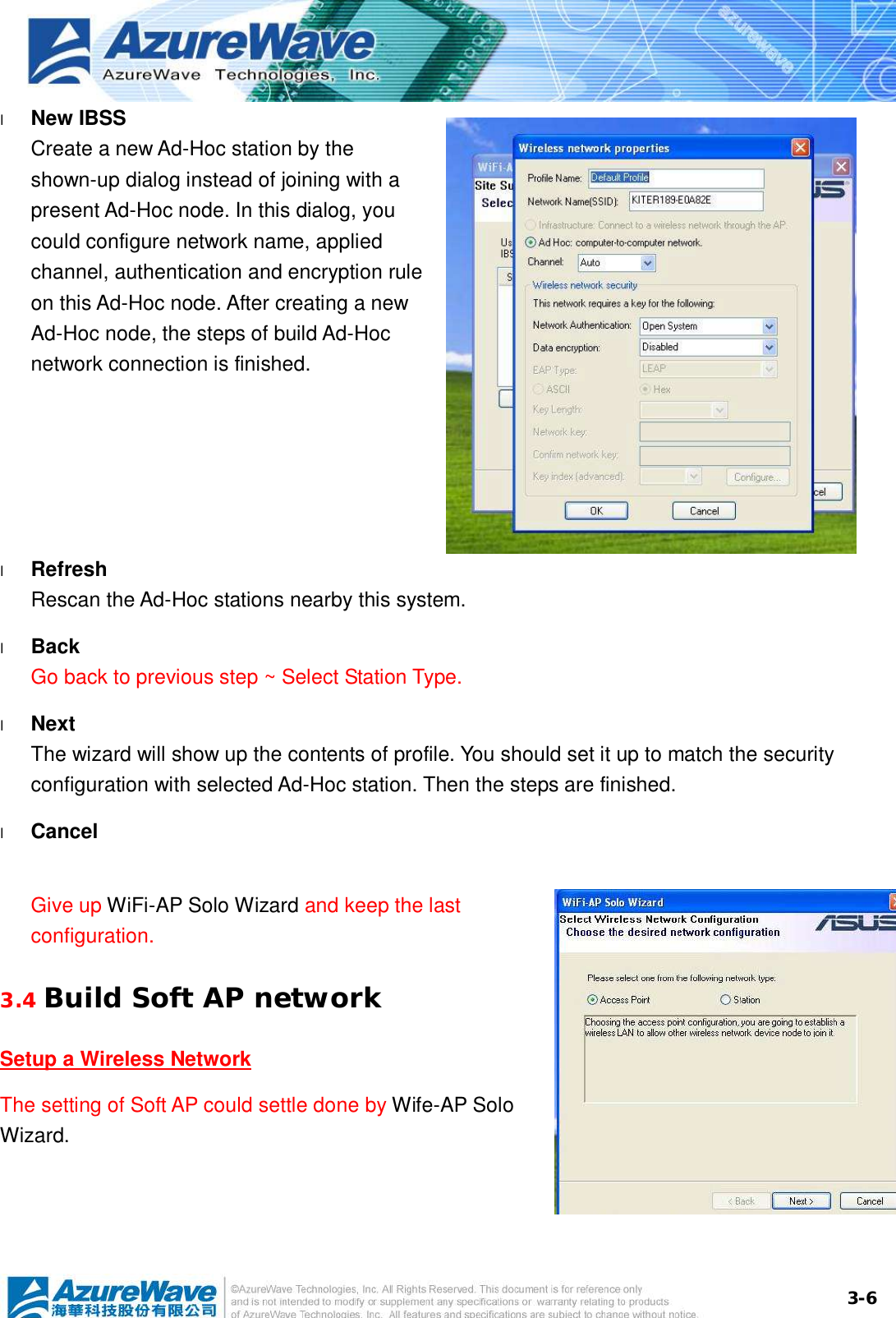  3-6l  New IBSS Create a new Ad-Hoc station by the shown-up dialog instead of joining with a present Ad-Hoc node. In this dialog, you could configure network name, applied channel, authentication and encryption rule on this Ad-Hoc node. After creating a new Ad-Hoc node, the steps of build Ad-Hoc network connection is finished.  l  Refresh Rescan the Ad-Hoc stations nearby this system. l  Back Go back to previous step ~ Select Station Type. l  Next The wizard will show up the contents of profile. You should set it up to match the security configuration with selected Ad-Hoc station. Then the steps are finished. l  Cancel Give up WiFi-AP Solo Wizard and keep the last configuration. 3.4 Build Soft AP network Setup a Wireless Network The setting of Soft AP could settle done by Wife-AP Solo Wizard.  