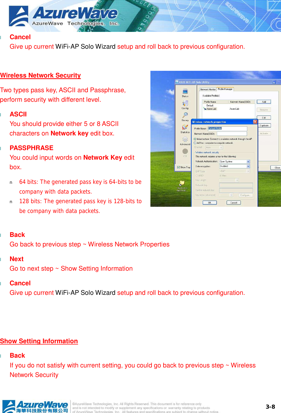  3-8l  Cancel Give up current WiFi-AP Solo Wizard setup and roll back to previous configuration.   Wireless Network Security Two types pass key, ASCII and Passphrase, perform security with different level. l  ASCII You should provide either 5 or 8 ASCII characters on Network key edit box. l  PASSPHRASE You could input words on Network Key edit box. n  64 bits: The generated pass key is 64-bits to be company with data packets. n  128 bits: The generated pass key is 128-bits to be company with data packets.  l  Back Go back to previous step ~ Wireless Network Properties l  Next Go to next step ~ Show Setting Information l  Cancel Give up current WiFi-AP Solo Wizard setup and roll back to previous configuration.    Show Setting Information l  Back If you do not satisfy with current setting, you could go back to previous step ~ Wireless Network Security 