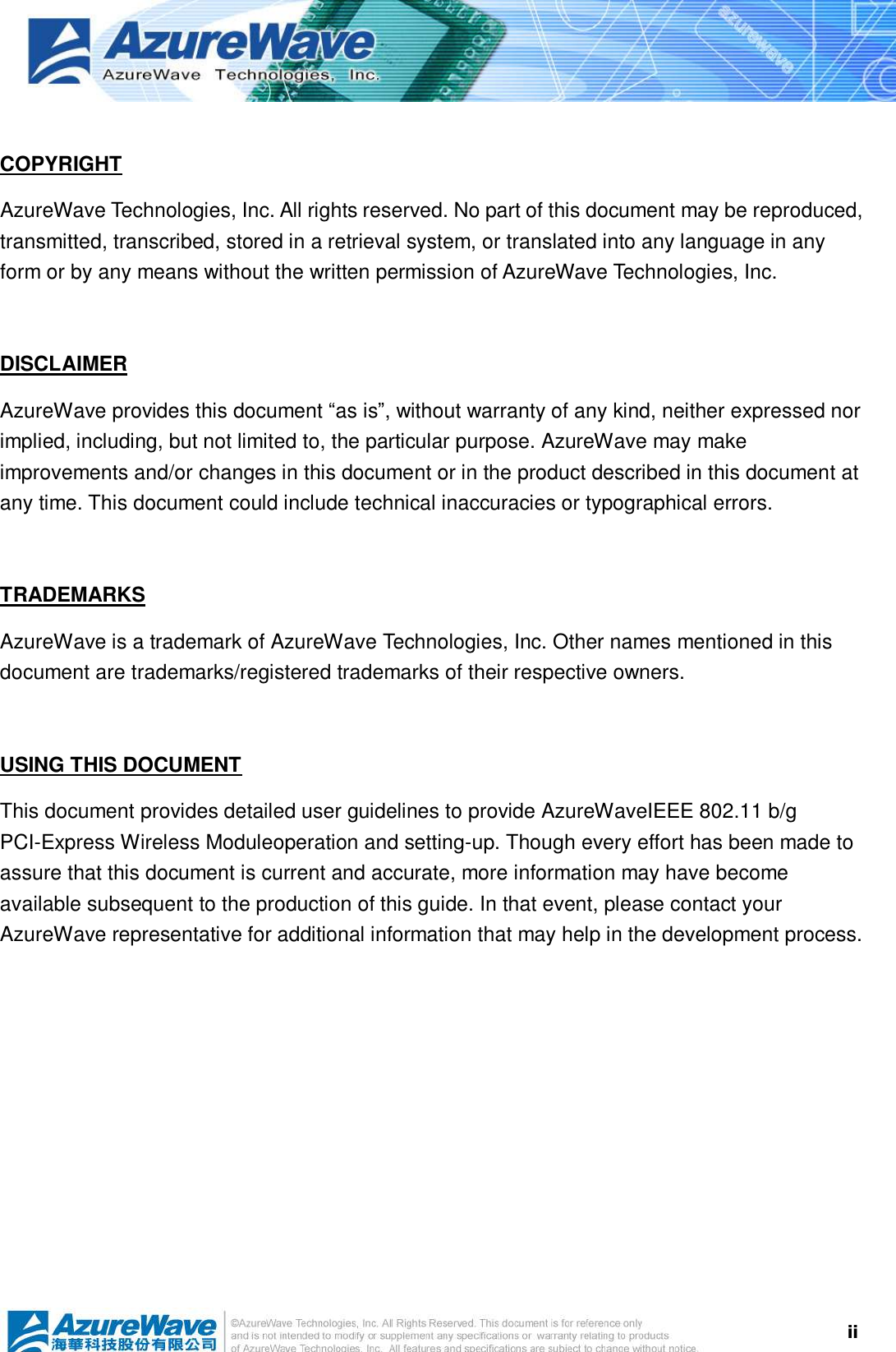  ii COPYRIGHT AzureWave Technologies, Inc. All rights reserved. No part of this document may be reproduced, transmitted, transcribed, stored in a retrieval system, or translated into any language in any form or by any means without the written permission of AzureWave Technologies, Inc.  DISCLAIMER AzureWave provides this document “as is”, without warranty of any kind, neither expressed nor implied, including, but not limited to, the particular purpose. AzureWave may make improvements and/or changes in this document or in the product described in this document at any time. This document could include technical inaccuracies or typographical errors.  TRADEMARKS AzureWave is a trademark of AzureWave Technologies, Inc. Other names mentioned in this document are trademarks/registered trademarks of their respective owners.   USING THIS DOCUMENT This document provides detailed user guidelines to provide AzureWaveIEEE 802.11 b/g PCI-Express Wireless Moduleoperation and setting-up. Though every effort has been made to assure that this document is current and accurate, more information may have become available subsequent to the production of this guide. In that event, please contact your AzureWave representative for additional information that may help in the development process.  