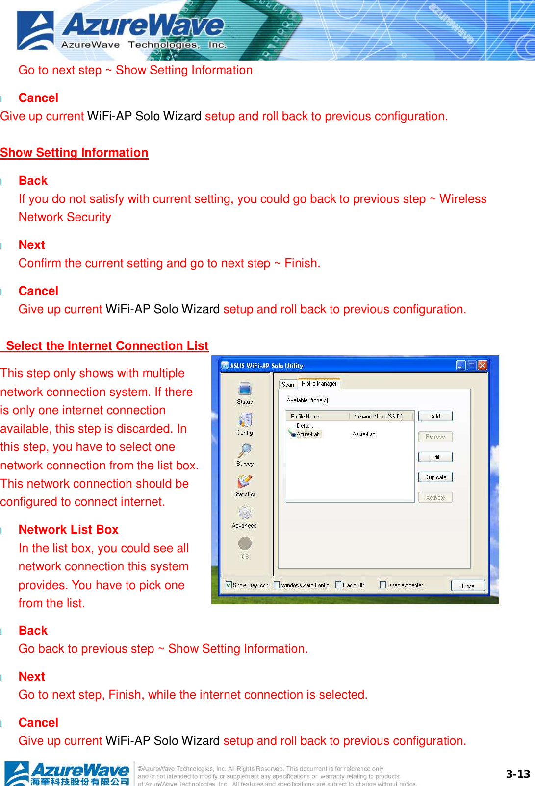  3-13Go to next step ~ Show Setting Information l  Cancel Give up current WiFi-AP Solo Wizard setup and roll back to previous configuration. Show Setting Information l  Back If you do not satisfy with current setting, you could go back to previous step ~ Wireless Network Security l  Next Confirm the current setting and go to next step ~ Finish. l  Cancel Give up current WiFi-AP Solo Wizard setup and roll back to previous configuration.    Select the Internet Connection List This step only shows with multiple network connection system. If there is only one internet connection available, this step is discarded. In this step, you have to select one network connection from the list box. This network connection should be configured to connect internet. l  Network List Box In the list box, you could see all network connection this system provides. You have to pick one from the list. l  Back Go back to previous step ~ Show Setting Information. l  Next Go to next step, Finish, while the internet connection is selected. l  Cancel Give up current WiFi-AP Solo Wizard setup and roll back to previous configuration.  