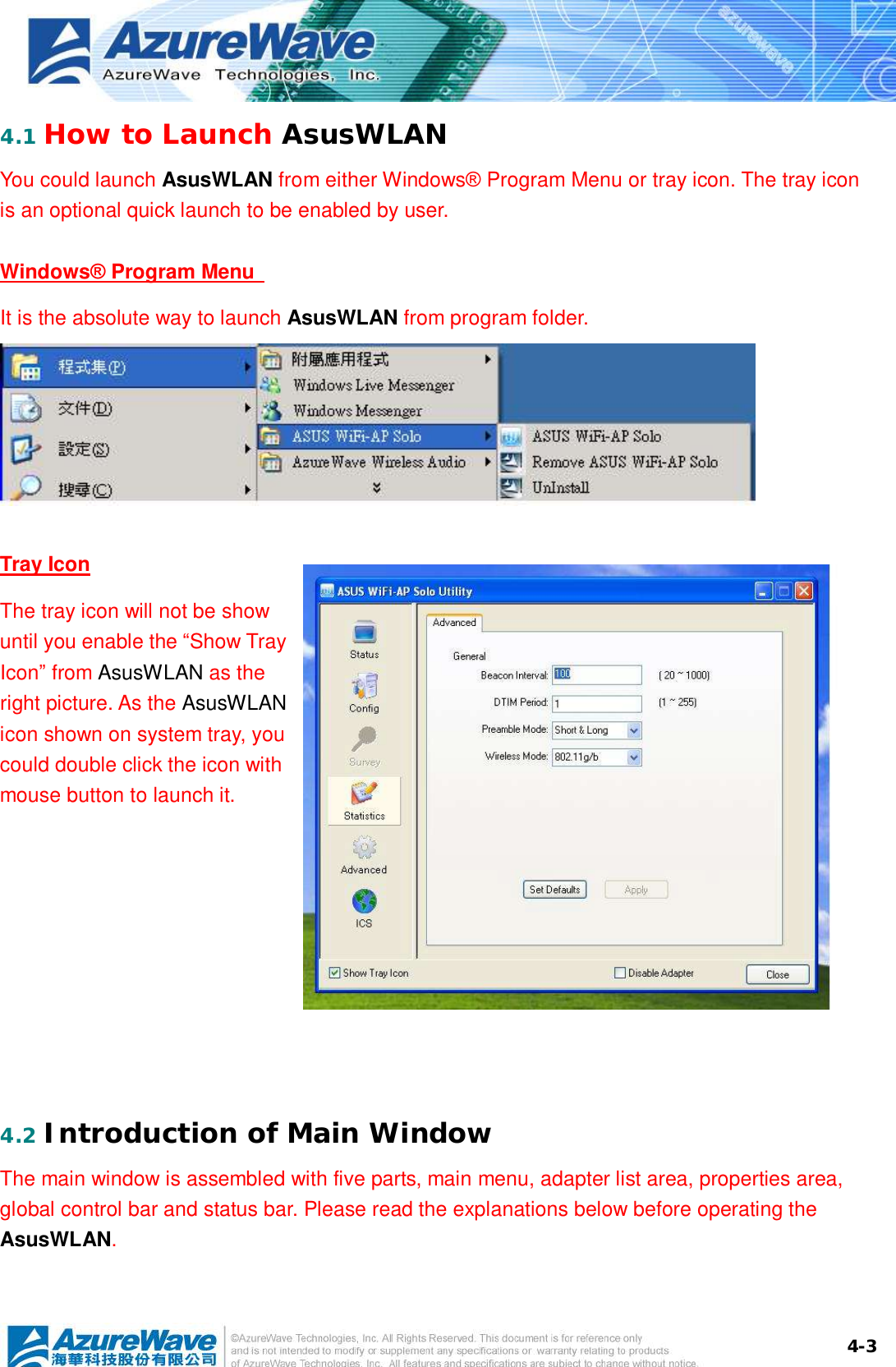  4-34.1 How to Launch AsusWLAN You could launch AsusWLAN from either Windows® Program Menu or tray icon. The tray icon is an optional quick launch to be enabled by user. Windows® Program Menu   It is the absolute way to launch AsusWLAN from program folder.  Tray Icon The tray icon will not be show until you enable the “Show Tray Icon” from AsusWLAN as the right picture. As the AsusWLAN icon shown on system tray, you could double click the icon with mouse button to launch it.  4.2 Introduction of Main Window The main window is assembled with five parts, main menu, adapter list area, properties area, global control bar and status bar. Please read the explanations below before operating the AsusWLAN. 