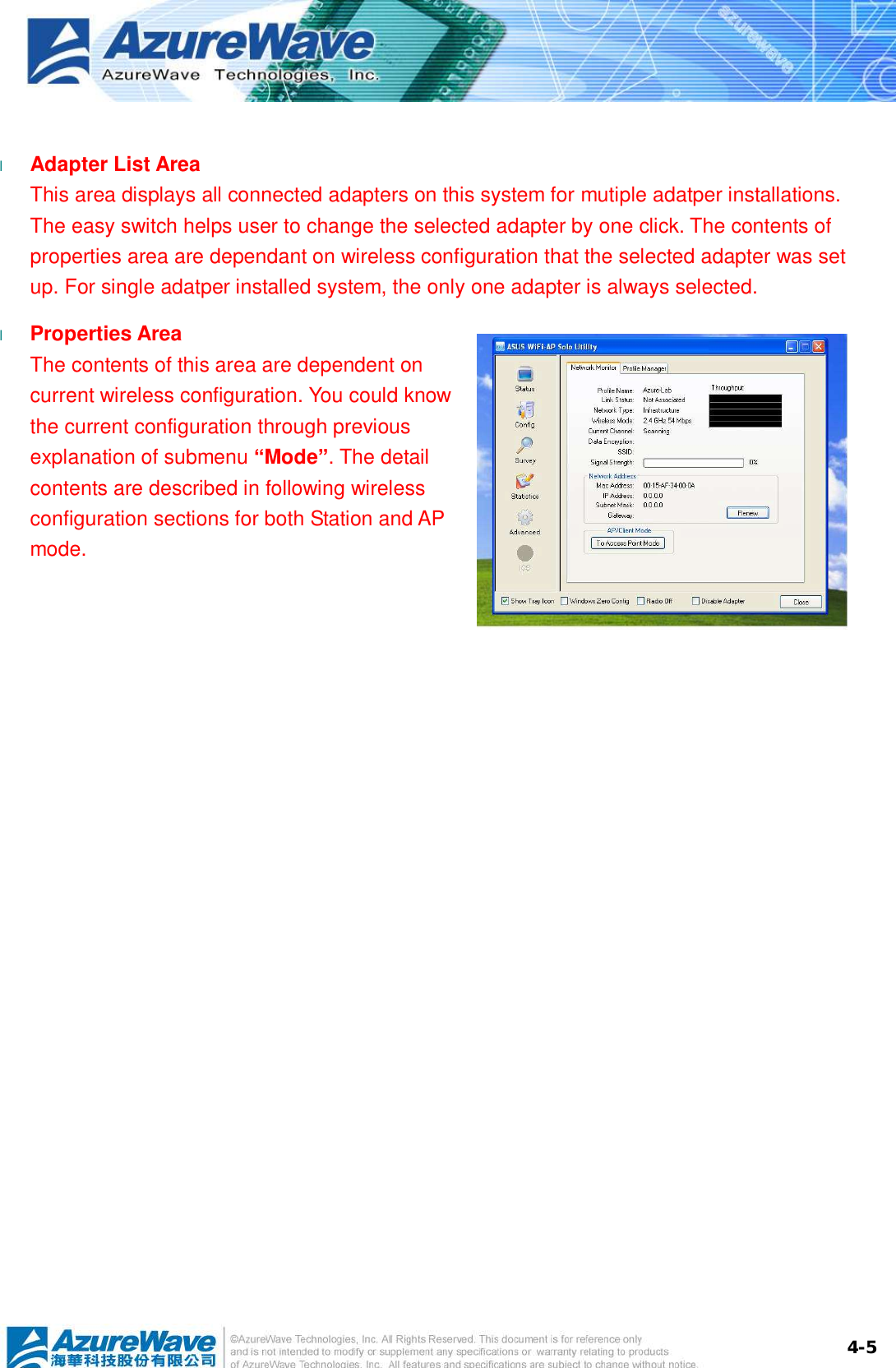  4-5 l  Adapter List Area This area displays all connected adapters on this system for mutiple adatper installations. The easy switch helps user to change the selected adapter by one click. The contents of properties area are dependant on wireless configuration that the selected adapter was set up. For single adatper installed system, the only one adapter is always selected. l  Properties Area The contents of this area are dependent on current wireless configuration. You could know the current configuration through previous explanation of submenu “Mode”. The detail contents are described in following wireless configuration sections for both Station and AP mode.  