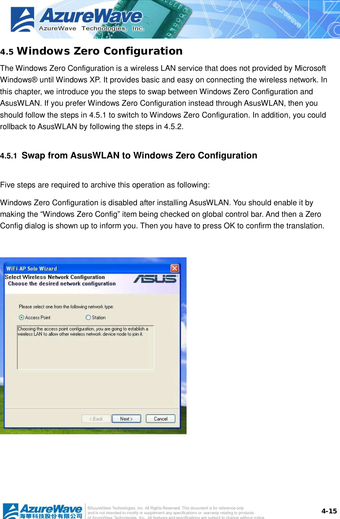  4-154.5 Windows Zero Configuration The Windows Zero Configuration is a wireless LAN service that does not provided by Microsoft Windows® until Windows XP. It provides basic and easy on connecting the wireless network. In this chapter, we introduce you the steps to swap between Windows Zero Configuration and AsusWLAN. If you prefer Windows Zero Configuration instead through AsusWLAN, then you should follow the steps in 4.5.1 to switch to Windows Zero Configuration. In addition, you could rollback to AsusWLAN by following the steps in 4.5.2. 4.5.1  Swap from AsusWLAN to Windows Zero Configuration Five steps are required to archive this operation as following: Windows Zero Configuration is disabled after installing AsusWLAN. You should enable it by making the “Windows Zero Config” item being checked on global control bar. And then a Zero Config dialog is shown up to inform you. Then you have to press OK to confirm the translation.     