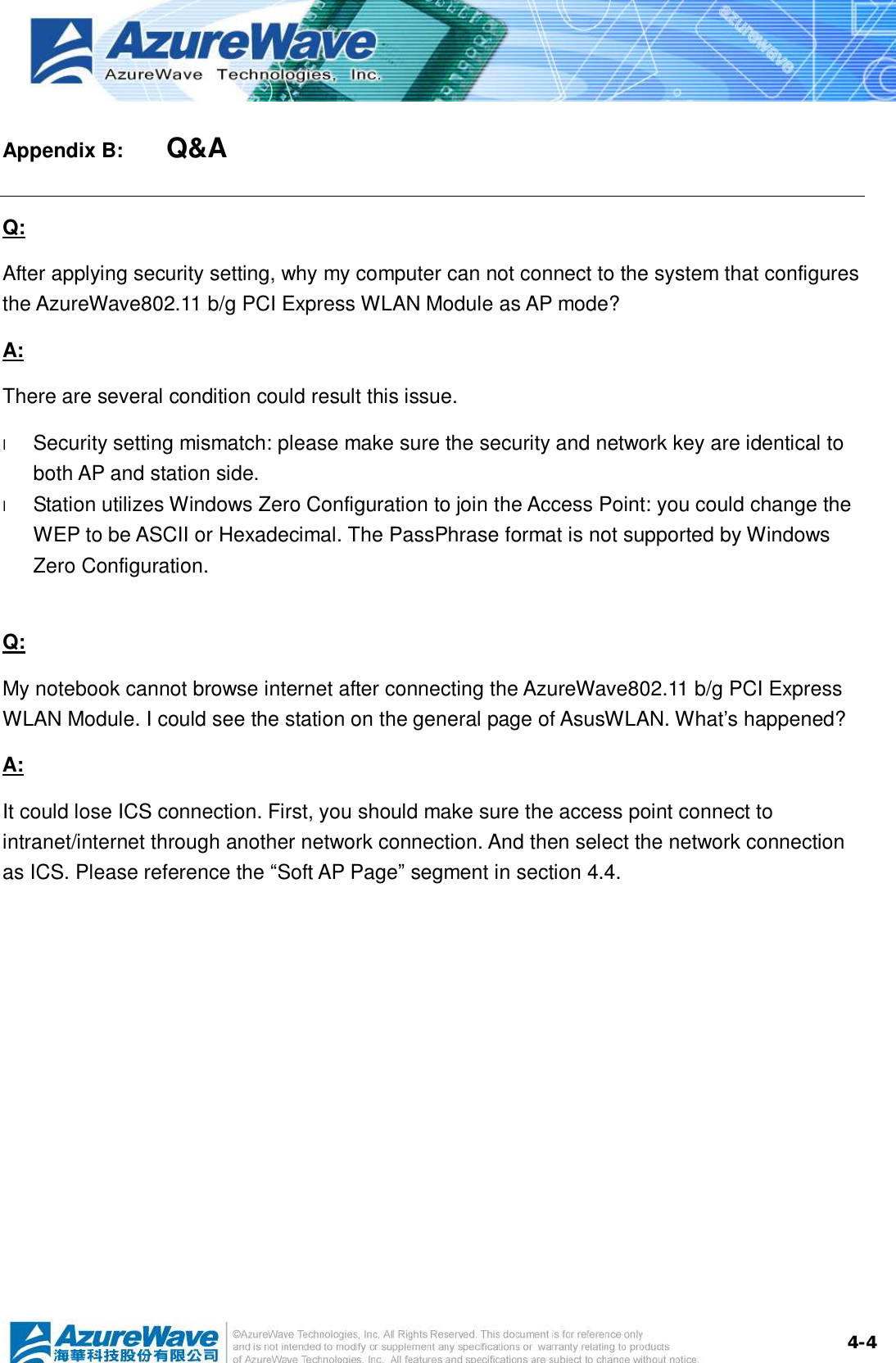  4-4Appendix B:    Q&amp;A Q: After applying security setting, why my computer can not connect to the system that configures the AzureWave802.11 b/g PCI Express WLAN Module as AP mode? A: There are several condition could result this issue. l  Security setting mismatch: please make sure the security and network key are identical to both AP and station side. l  Station utilizes Windows Zero Configuration to join the Access Point: you could change the WEP to be ASCII or Hexadecimal. The PassPhrase format is not supported by Windows Zero Configuration.   Q: My notebook cannot browse internet after connecting the AzureWave802.11 b/g PCI Express WLAN Module. I could see the station on the general page of AsusWLAN. What’s happened? A: It could lose ICS connection. First, you should make sure the access point connect to intranet/internet through another network connection. And then select the network connection as ICS. Please reference the “Soft AP Page” segment in section 4.4.  