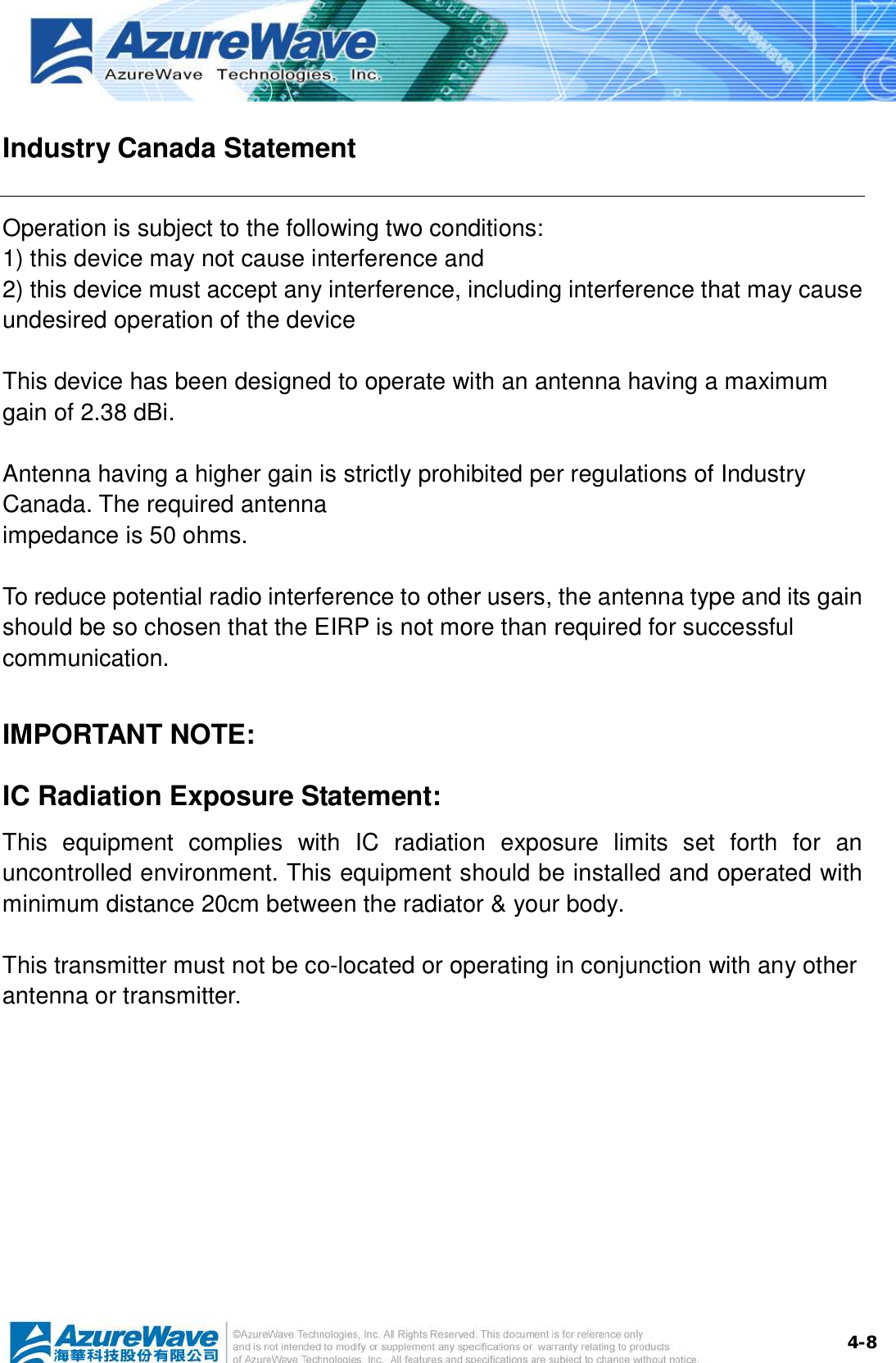  4-8Industry Canada Statement Operation is subject to the following two conditions: 1) this device may not cause interference and 2) this device must accept any interference, including interference that may cause undesired operation of the device  This device has been designed to operate with an antenna having a maximum gain of 2.38 dBi.  Antenna having a higher gain is strictly prohibited per regulations of Industry Canada. The required antenna impedance is 50 ohms.  To reduce potential radio interference to other users, the antenna type and its gain should be so chosen that the EIRP is not more than required for successful communication.  IMPORTANT NOTE: IC Radiation Exposure Statement: This equipment complies with IC radiation exposure limits set forth for an uncontrolled environment. This equipment should be installed and operated with minimum distance 20cm between the radiator &amp; your body.  This transmitter must not be co-located or operating in conjunction with any other antenna or transmitter.           