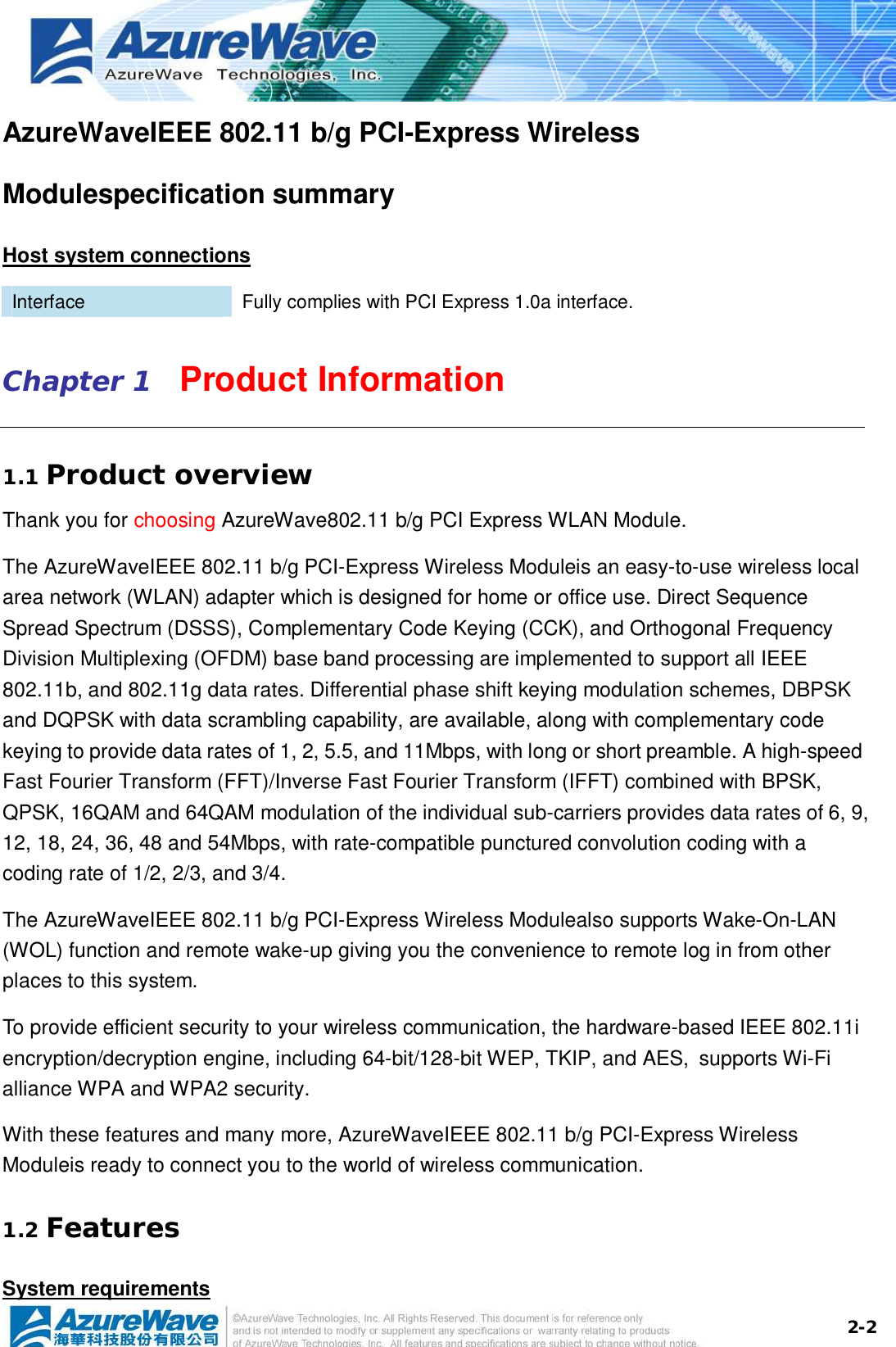  2-2AzureWaveIEEE 802.11 b/g PCI-Express Wireless Modulespecification summary Host system connections Interface  Fully complies with PCI Express 1.0a interface. Chapter 1   Product Information 1.1 Product overview Thank you for choosing AzureWave802.11 b/g PCI Express WLAN Module.  The AzureWaveIEEE 802.11 b/g PCI-Express Wireless Moduleis an easy-to-use wireless local area network (WLAN) adapter which is designed for home or office use. Direct Sequence Spread Spectrum (DSSS), Complementary Code Keying (CCK), and Orthogonal Frequency Division Multiplexing (OFDM) base band processing are implemented to support all IEEE 802.11b, and 802.11g data rates. Differential phase shift keying modulation schemes, DBPSK and DQPSK with data scrambling capability, are available, along with complementary code keying to provide data rates of 1, 2, 5.5, and 11Mbps, with long or short preamble. A high-speed Fast Fourier Transform (FFT)/Inverse Fast Fourier Transform (IFFT) combined with BPSK, QPSK, 16QAM and 64QAM modulation of the individual sub-carriers provides data rates of 6, 9, 12, 18, 24, 36, 48 and 54Mbps, with rate-compatible punctured convolution coding with a coding rate of 1/2, 2/3, and 3/4.  The AzureWaveIEEE 802.11 b/g PCI-Express Wireless Modulealso supports Wake-On-LAN (WOL) function and remote wake-up giving you the convenience to remote log in from other places to this system.   To provide efficient security to your wireless communication, the hardware-based IEEE 802.11i encryption/decryption engine, including 64-bit/128-bit WEP, TKIP, and AES, supports Wi-Fi alliance WPA and WPA2 security. With these features and many more, AzureWaveIEEE 802.11 b/g PCI-Express Wireless Moduleis ready to connect you to the world of wireless communication. 1.2 Features System requirements 