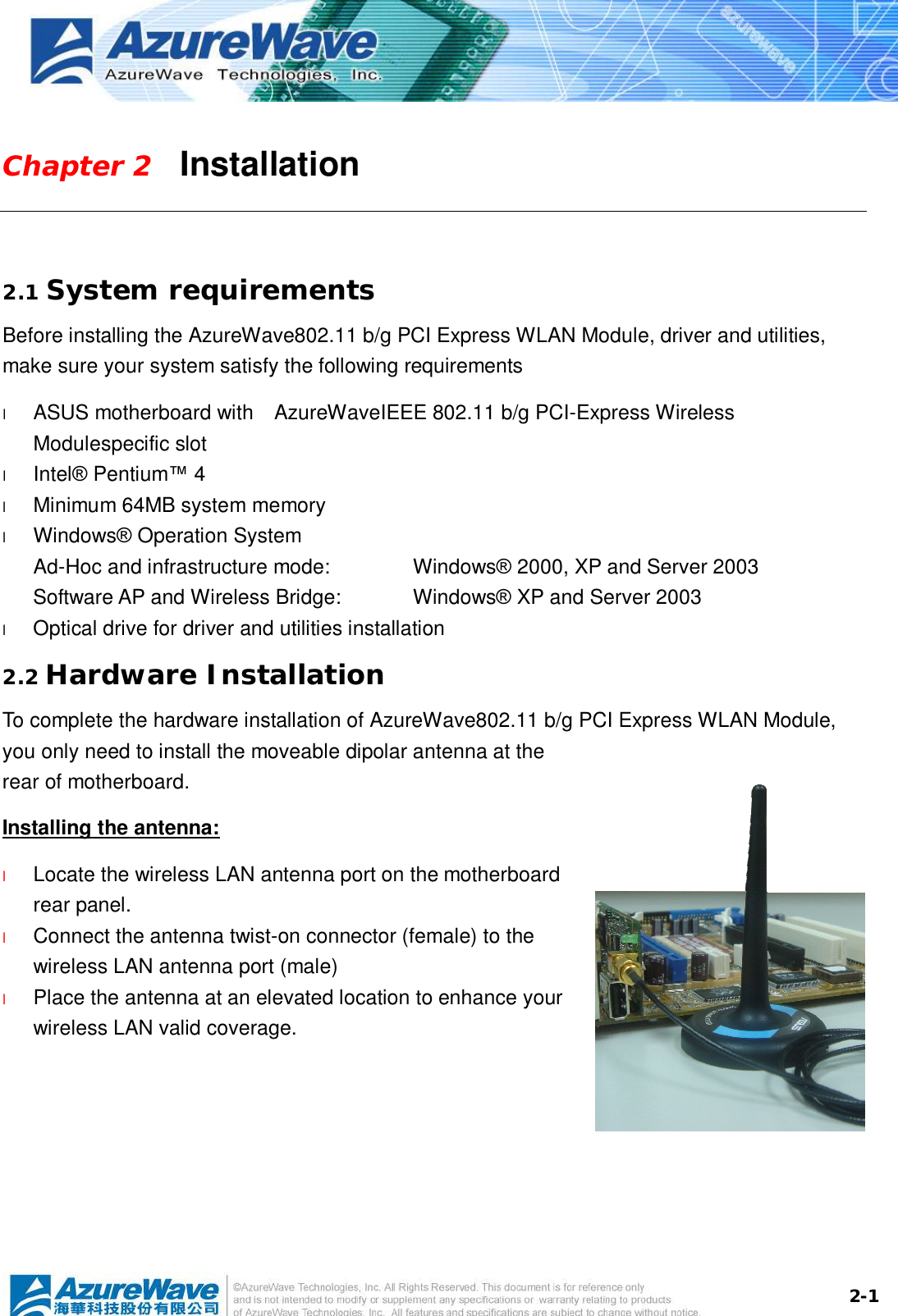  2-1Chapter 2   Installation  2.1 System requirements Before installing the AzureWave802.11 b/g PCI Express WLAN Module, driver and utilities, make sure your system satisfy the following requirements l  ASUS motherboard with  AzureWaveIEEE 802.11 b/g PCI-Express Wireless Modulespecific slot l  Intel® Pentium™ 4 l  Minimum 64MB system memory l  Windows® Operation System Ad-Hoc and infrastructure mode:   Windows® 2000, XP and Server 2003 Software AP and Wireless Bridge:  Windows® XP and Server 2003 l  Optical drive for driver and utilities installation 2.2 Hardware Installation To complete the hardware installation of AzureWave802.11 b/g PCI Express WLAN Module, you only need to install the moveable dipolar antenna at the rear of motherboard. Installing the antenna: l  Locate the wireless LAN antenna port on the motherboard rear panel.  l  Connect the antenna twist-on connector (female) to the wireless LAN antenna port (male) l  Place the antenna at an elevated location to enhance your wireless LAN valid coverage.    