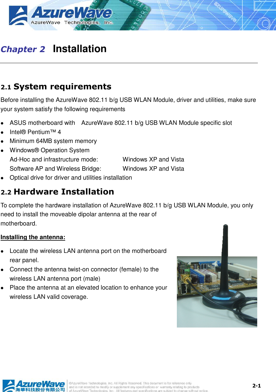  2-1 Chapter 2   Installation  2.1 System requirements Before installing the AzureWave 802.11 b/g USB WLAN Module, driver and utilities, make sure your system satisfy the following requirements  ASUS motherboard with    AzureWave 802.11 b/g USB WLAN Module specific slot  Intel® Pentium™ 4  Minimum 64MB system memory  Windows® Operation System Ad-Hoc and infrastructure mode:      Windows XP and Vista Software AP and Wireless Bridge:    Windows XP and Vista  Optical drive for driver and utilities installation 2.2 Hardware Installation To complete the hardware installation of AzureWave 802.11 b/g USB WLAN Module, you only need to install the moveable dipolar antenna at the rear of motherboard. Installing the antenna:  Locate the wireless LAN antenna port on the motherboard rear panel.    Connect the antenna twist-on connector (female) to the wireless LAN antenna port (male)  Place the antenna at an elevated location to enhance your wireless LAN valid coverage.    