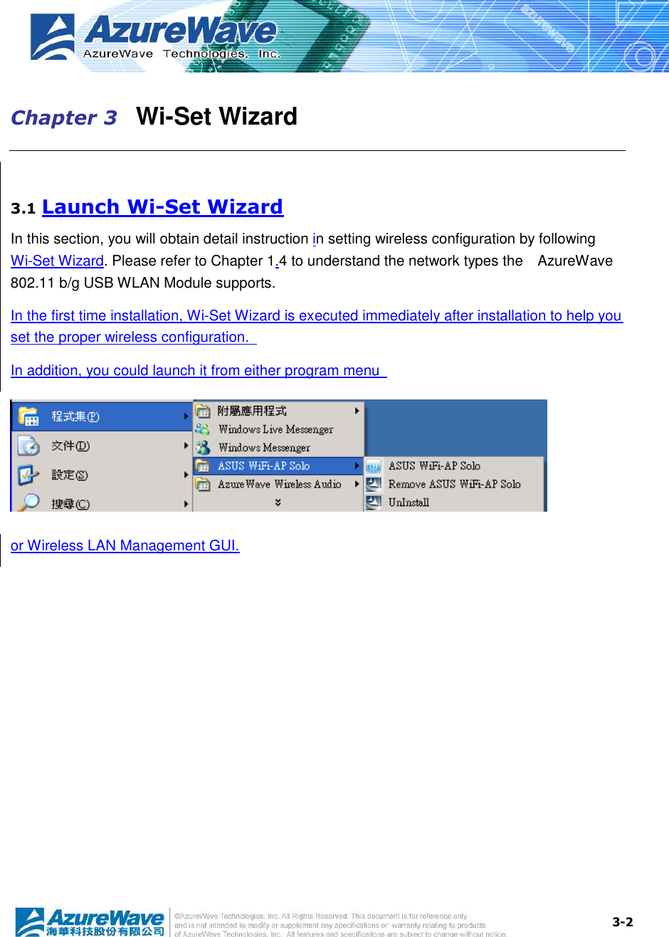  3-2 Chapter 3   Wi-Set Wizard  3.1 Launch Wi-Set Wizard In this section, you will obtain detail instruction in setting wireless configuration by following Wi-Set Wizard. Please refer to Chapter 1.4 to understand the network types the    AzureWave 802.11 b/g USB WLAN Module supports. In the first time installation, Wi-Set Wizard is executed immediately after installation to help you set the proper wireless configuration.   In addition, you could launch it from either program menu    or Wireless LAN Management GUI. 