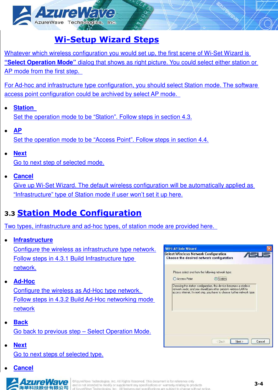  3-4 Wi-Setup Wizard Steps Whatever which wireless configuration you would set up, the first scene of Wi-Set Wizard is “Select Operation Mode” dialog that shows as right picture. You could select either station or AP mode from the first step.   For Ad-hoc and infrastructure type configuration, you should select Station mode. The software access point configuration could be archived by select AP mode.     Station   Set the operation mode to be “Station”. Follow steps in section 4.3.  AP Set the operation mode to be “Access Point”. Follow steps in section 4.4.  Next Go to next step of selected mode.  Cancel Give up Wi-Set Wizard. The default wireless configuration will be automatically applied as “Infrastructure” type of Station mode if user won’t set it up here. 3.3 Station Mode Configuration Two types, infrastructure and ad-hoc types, of station mode are provided here.    Infrastructure Configure the wireless as infrastructure type network. Follow steps in 4.3.1 Build Infrastructure type network.  Ad-Hoc Configure the wireless as Ad-Hoc type network. Follow steps in 4.3.2 Build Ad-Hoc networking mode network  Back Go back to previous step – Select Operation Mode.  Next Go to next steps of selected type.  Cancel 